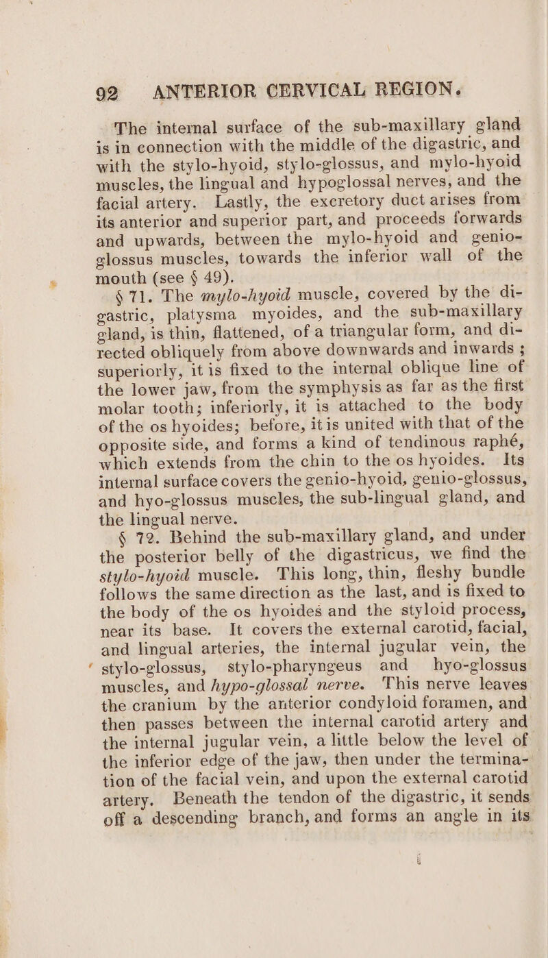 = The internal surface of the sub-maxillary gland is in connection with the middle of the digastric, and with the stylo-hyoid, stylo-glossus, and mylo-hyoid muscles, the lingual and hypoglossal nerves, and the facial artery. Lastly, the excretory duct arises from its anterior and superior part, and proceeds forwards and upwards, between the mylo-hyoid and genio-~ glossus muscles, towards the inferior wall of the mouth (see § 49). § 71. The mylo-hyoid muscle, covered by the di- gastric, platysma myoides, and the sub-maxillary gland, is thin, flattened, of a triangular form, and di- rected obliquely from above downwards and inwards ; superiorly, it is fixed to the internal oblique line of the lower jaw, from the symphysis as far as the first molar tooth; inferiorly, it is attached to the body of the os hyoides; before, itis united with that of the opposite side, and forms a kind of tendinous raphé, which extends from the chin to the os hyoides. Its internal surface covers the genio-hyoid, genio-glossus, and hyo-glossus muscles, the sub-lingual gland, and the lingual nerve. § 72. Behind the sub-maxillary gland, and under the posterior belly of the digastricus, we find the stylo-hyoid muscle. This long, thin, fleshy bundle follows the same direction as the last, and is fixed to near its base. It covers the external carotid, facial, and lingual arteries, the internal jugular vein, the stylo-glossus, stylo-pharyngeus and hyo-glossus muscles, and hypo-glossal nerve. This nerve leaves the cranium by the anterior condyloid foramen, and then passes between the internal carotid artery and the internal jugular vein, a little below the level of the inferior edge of the jaw, then under the termina- tion of the facial vein, and upon the external carotid artery. Beneath the tendon of the digastric, it sends off a descending branch, and forms an angle in its