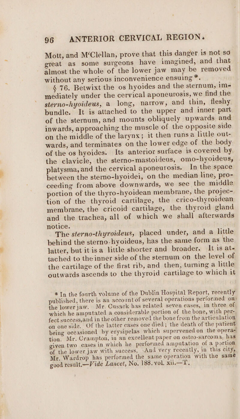 Mott, and M‘Clellan, prove that this danger is not so great as some surgeons have imagined, and that almost the whole of the lower jaw may be removed without any serious inconvenience ensuing a: § 76. Betwixt the os hyoides and the sternum, im- mediately under the cervical aponeurosis, we find the sterno-hyoideus, a long, narrow, and thin, fleshy bundle. It is attached to the upper and inner part of the sternum, and mounts obliquely upwards and inwards, approaching the muscle of the opposite side on the middle of the larynx; it then runsa little out- wards, and terminates on the lower edge of the body of the os hyoides. Its anterior surface is covered by the clavicle, the sterno-mastoideus, omo-hyoideus, platysma, and the cervical aponeurosis. In the space between the sterno-hyoidei, on the median line, pro- ceeding from above downwards, we see the middle portion of the thyro-hyoidean membrane, the projec- tion of the thyroid cartilage, the crico-thyroidean membrane, the cricoid cartilage, the thyroid gland and the trachea, all of which we shall afterwards notice. : The sterno-thyroideus, placed under, and a little behind the sterno-lyoideus, has the same form as the latter, but it isa little shorter and broader. It is ate tached to the inner side of the sternum on the level of the cartilage of the first rib, and then, turning a little outwards ascends to the thyroid cartilage to which it * In the fourth volume of the Dublin Hospital Report, recently published, there is an account of several operations performed on: the lowerjaw. Mr. Cusack has related seven cases, in three of which he amputated a considerable portion of the bone, with per- fect success,and in the other removed the bone from the articulation on one side, Of the latter cases one died; the death of the patient being occasioned by erysipelas which supervened on the opera tion. Mr. Crampton, in an excellent paper on osteo-sarcoma, has given two cases in which he performed amputation of a portion of the lower jaw with success. ‘And very recently, in this city, Mr. Wardrop has performed the same operation with the same good result.—Vide Lancet, No. 188. vol. xii.—T,