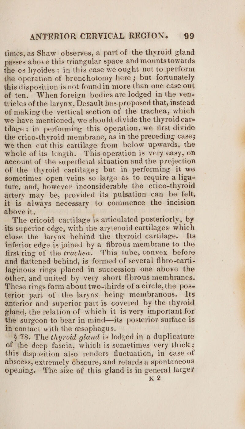 times, as Shaw observes, a part of the thyroid gland passes above this triangular space and mounts towards the os hyoides: in this case we ought not to perform the operation of bronchotomy here ; but fortunately this disposition is not found in more than one case out of ten. When foreign bodies are lodged in the ven- tricles of the larynx, Desault has proposed that, instead of making the vertical section of the trachea, which we have mentioned, we should divide the thyroid car- tilage: in performing this operation, we first divide the crico-thyroid membrane, as in the preceding case; we then cut this cartilage from below upwards, the whole of its length. This operation is very easy, on account of the superficial situation and the projection of the thyroid cartilage; but in performing it we sometimes open veins so large as to require a liga~ ture, and, however inconsiderable the crico-thyroid artery may be, provided its pulsation can be felt, it is always necessary to commence the incision above it. : The cricoid cartilage is articulated posteriorly, by its superior edge, with the arytenoid cartilages which close the larynx behind the thyroid cartilage. Its inferior edge is joined by a fibrous membrane to the first ring of the trachea. This tube, convex before and flattened behind, is formed of several fibro-carti- laginous rings placed in succession one above the other, and united by very short fibrous membranes. These rings form about two-thirds of acircle,the pos- terior part of the larynx being membranous. Its anterior and superior part is covered by the thyroid gland, the relation of which it is very important for the surgeon to bear in mind—its posterior surface is in contact with the cesophagus. § 78. The thyroid gland is lodged in a duplicature of the deep fascia, which is sometimes very thick ; this disposition also renders fluctuation, in case of abscess, extremely obscure, and retards a spontaneous Opening. The size of this gland is in general larger K 2