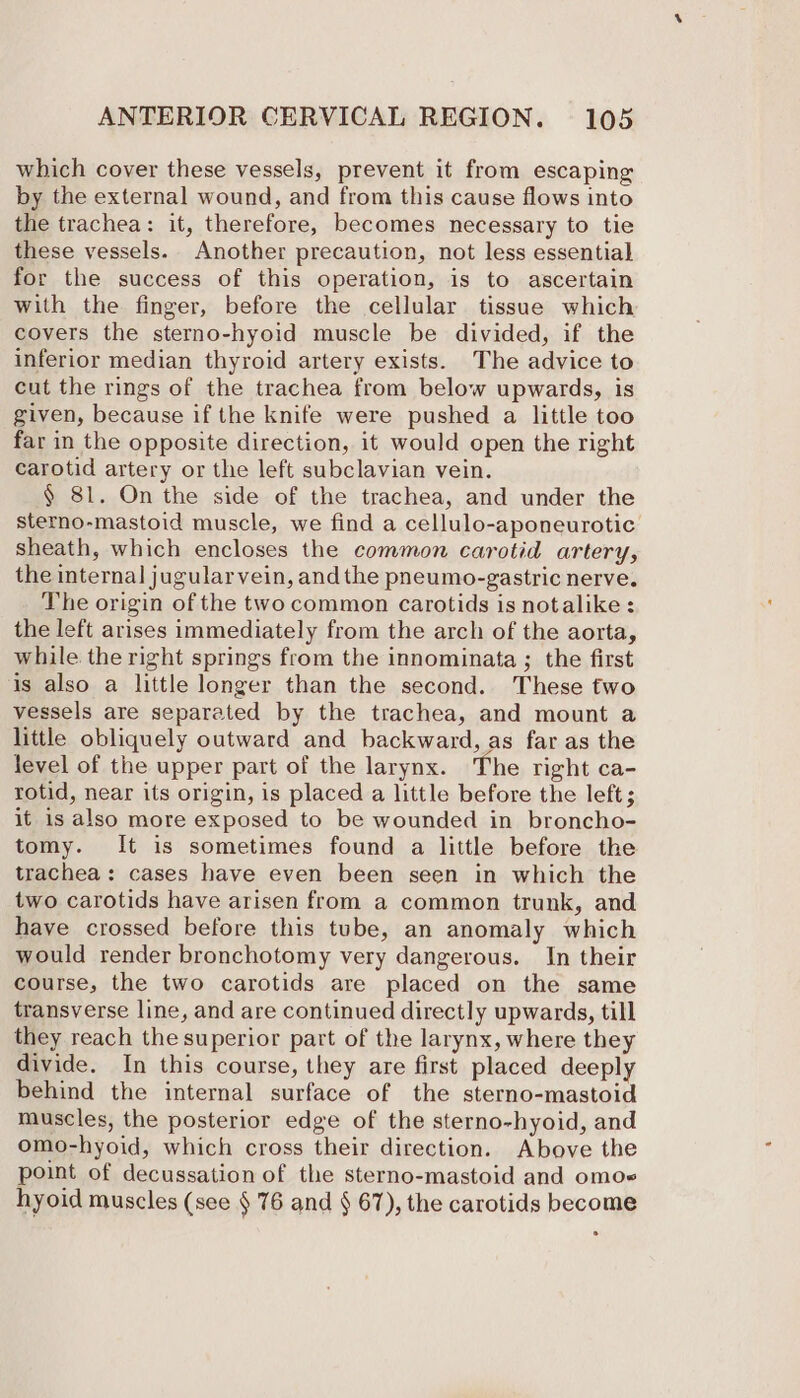 which cover these vessels, prevent it from escaping by the external wound, and from this cause flows into the trachea: it, therefore, becomes necessary to tie these vessels. Another precaution, not less essential for the success of this operation, is to ascertain with the finger, before the cellular tissue which covers the sterno-hyoid muscle be divided, if the inferior median thyroid artery exists. The advice to cut the rings of the trachea from below upwards, is given, because if the knife were pushed a little too far in the opposite direction, it would open the right carotid artery or the left subclavian vein. § 81. On the side of the trachea, and under the sterno-mastoid muscle, we find a cellulo-aponeurotic sheath, which encloses the common carotid artery, the internal jugularvein, and the pneumo-gastric nerve. The origin of the two common carotids is notalike : the left arises immediately from the arch of the aorta, while the right springs from the innominata ; the first is also a little longer than the second. These two vessels are separated by the trachea, and mount a little obliquely outward and backward, as far as the level of the upper part of the larynx. The right ca- rotid, near its origin, is placed a little before the left; it is also more exposed to be wounded in broncho- tomy. It is sometimes found a little before the trachea: cases have even been seen in which the two carotids have arisen from a common trunk, and have crossed before this tube, an anomaly which would render bronchotomy very dangerous. In their course, the two carotids are placed on the same transverse line, and are continued directly upwards, till they reach the superior part of the larynx, where they divide. In this course, they are first placed deeply behind the internal surface of the sterno-mastoid muscles, the posterior edge of the sterno-hyoid, and omo-hyoid, which cross their direction. Above the point of decussation of the sterno-mastoid and omoe hyoid muscles (see § 76 and § 67), the carotids become