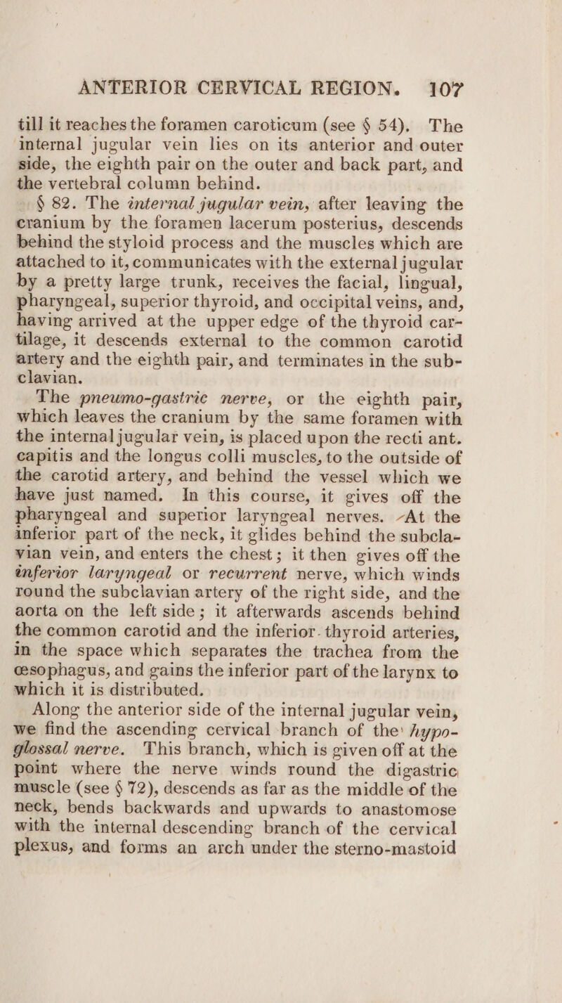 till it reaches the foramen caroticum (see § 54), The ‘Internal jugular vein lies on its anterior and outer side, the eighth pair on the outer and back part, and the vertebral column behind. § 82. The internal jugular vein, after leaving the cranium by the foramen lacerum posterius, descends behind the styloid process and the muscles which are attached to it, communicates with the external jugular by a pretty large trunk, receives the facial, lingual, pharyngeal, superior thyroid, and occipital veins, and, having arrived at the upper edge of the thyroid car- tilage, it descends external to the common carotid artery and the eighth pair, and terminates in the sub- clavian. The pneumo-gastric nerve, or the eighth pair, which leaves the cranium by the same foramen with the internal jugular vein, is placed upon the recti ant. capitis and the longus colli muscles, to the outside of the carotid artery, and behind the vessel which we have just named. In this course, it gives off the pharyngeal and superior laryngeal nerves. -At the inferior part of the neck, it glides behind the subcla- vian vein, and enters the chest; it then gives off the inferior laryngeal or recurrent nerve, which winds round the subclavian artery of the right side, and the aorta on the left side; it afterwards ascends behind the common carotid and the inferior. thyroid arteries, in the space which separates the trachea from the cesophagus, and gains the inferior part of the larynx to which it is distributed. Along the anterior side of the internal jugular vein, we find the ascending cervical branch of the’ hypo- glossal nerve. This branch, which is given off at the point where the nerve winds round the digastric, muscle (see § 72), descends as far as the middle of the neck, bends backwards and upwards to anastomose with the internal descending branch of the cervical plexus, and forms an arch under the sterno-mastoid -