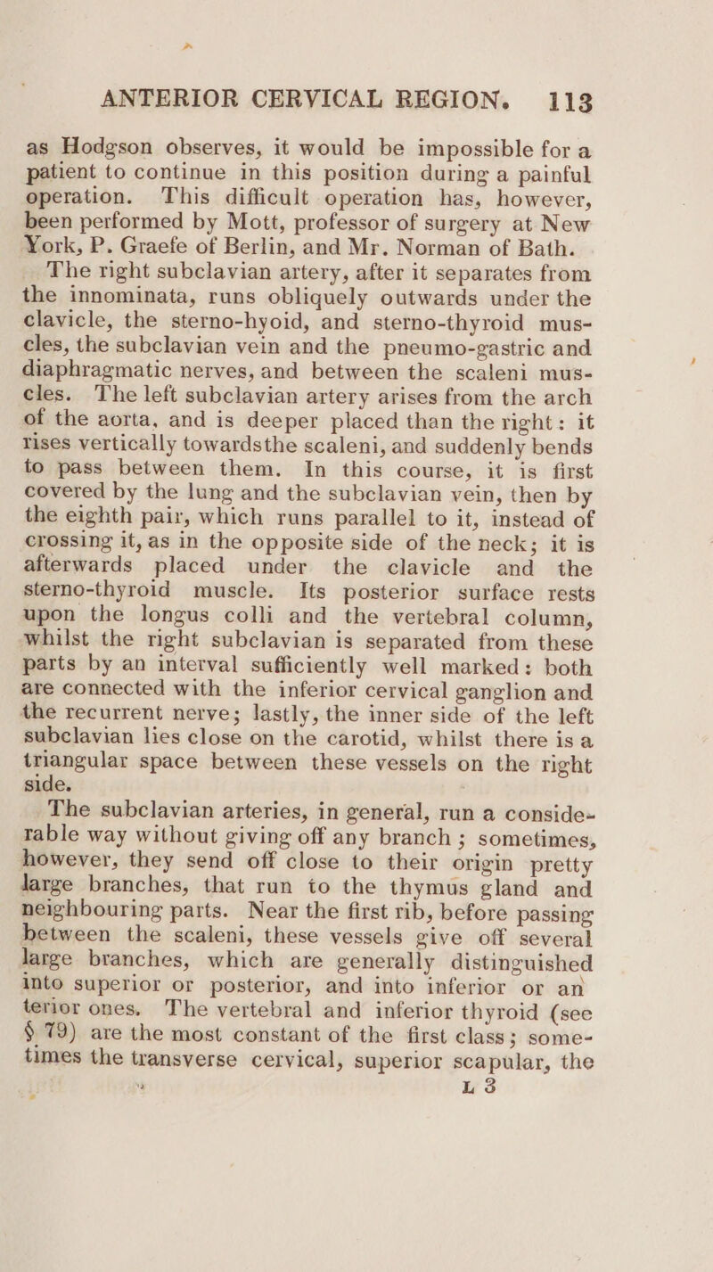 as Hodgson observes, it would be impossible for a patient to continue in this position during a painful operation. This difficult operation has, however, been performed by Mott, professor of surgery at New York, P. Graefe of Berlin, and Mr. Norman of Bath. The right subclavian artery, after it separates from the innominata, runs obliquely outwards under the clavicle, the sterno-hyoid, and sterno-thyroid mus- cles, the subclavian vein and the pneumo-gastric and diaphragmatic nerves, and between the scaleni mus- cles. The left subclavian artery arises from the arch of the aorta, and is deeper placed than the right: it rises vertically towardsthe scaleni, and suddenly bends to pass between them. In this course, it is first covered by the lung and the subclavian vein, then by the eighth pair, which runs parallel to it, instead of crossing it, as in the opposite side of the neck; it is afterwards placed under the clavicle and the sterno-thyroid muscle. Its posterior surface rests upon the longus colli and the vertebral column, whilst the right subclavian is separated from these parts by an interval sufficiently well marked: both are connected with the inferior cervical ganglion and the recurrent nerve; lastly, the inner side of the left subclavian lies close on the carotid, whilst there is a triangular space between these vessels on the right side. The subclavian arteries, in general, run a conside- table way without giving off any branch ; sometimes, however, they send off close to their origin pretty Jarge branches, that run to the thymus gland and neighbouring parts. Near the first rib, before passing between the scaleni, these vessels give off several large branches, which are generally distinguished into superior or posterior, and into inferior or an terior ones. The vertebral and inferior thyroid (see § 79) are the most constant of the first class; some- times the transverse cervical, superior scapular, the  L 3