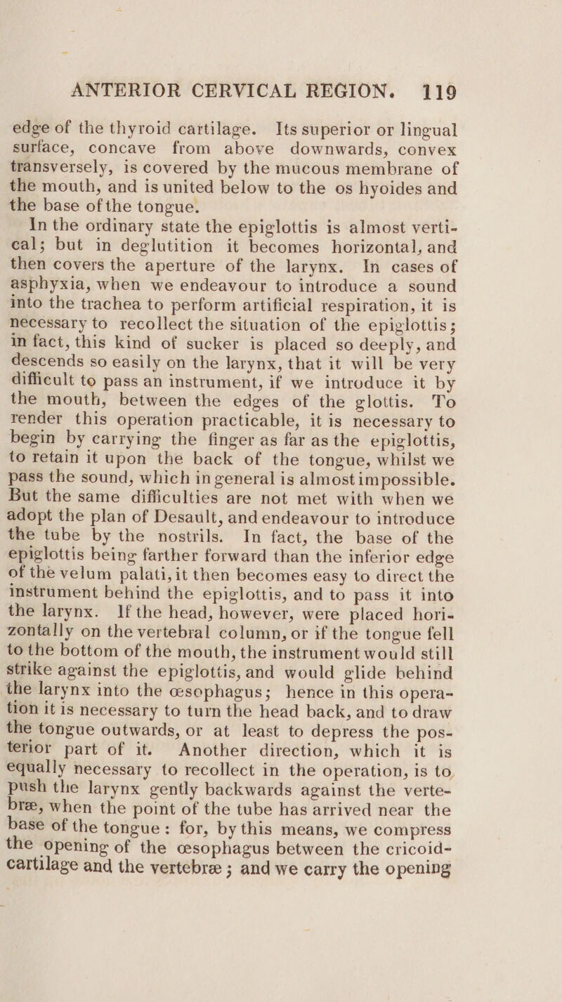 edge of the thyroid cartilage. Its superior or lingual surface, concave from above downwards, convex transversely, is covered by the mucous membrane of the mouth, and is united below to the os hyoides and the base of the tongue. In the ordinary state the epiglottis is almost verti- cal; but in deglutition it becomes horizontal, and then covers the aperture of the larynx. In cases of asphyxia, when we endeayour to introduce a sound into the trachea to perform artificial respiration, it is necessary to recollect the situation of the epiglottis; in fact, this kind of sucker is placed so deeply, and descends so easily on the larynx, that it will be very difficult to pass an instrument, if we introduce it by the mouth, between the edges of the glottis. To render this operation practicable, it is necessary to begin by carrying the finger as far as the epiglottis, to retain it upon the back of the tongue, whilst we pass the sound, which in general is almost impossible. But the same difficulties are not met with when we adopt the plan of Desault, and endeavour to introduce the tube by the nostrils. In fact, the base of the epiglottis being farther forward than the inferior edge of the velum palati, it then becomes easy to direct the instrument behind the epiglottis, and to pass it into the larynx. If the head, however, were placed hori- zontally on the vertebral column, or if the tongue fell to the bottom of the mouth, the instrument would still strike against the epiglottis,and would glide behind the larynx into the esophagus; hence in this opera~ tion it is necessary to turn the head back, and to draw the tongue outwards, or at least to depress the pos- terior part of it. Another direction, which it is equally necessary to recollect in the operation, is to push the larynx gently backwards against the verte- bre, when the point of the tube has arrived near the base of the tongue : for, by this means, we compress the opening of the cesophagus between the cricoid- cartilage and the vertebra ; and we carry the opening