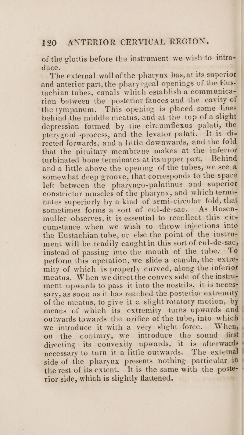 of the glottis before the instrament we wish to intro- duce. The external wall of the pharynx has, at its superior and anterior part, the pharyngeal openings of the Eus« tachian tubes, canals which establish a communica- tion between the posterior fauces and the. cavity of the tympanum. This opening is placed some lines behind the middle meatus, and at the top ofa slight — depression formed by the circumflexus palati, the pterygoid -process, and the levator palati. It is di-« rected forwards, and a little downwards, and the fold that the pituitary membrane makes at the inferior turbinated bone terminates at its upper part. Behind and a little above the opening of the tubes, we see a — somewhat deep groove, that corresponds to the space left between the pharyngo-palatinus and superior | constrictor muscles of the pharynx, and which termi- nates superiorly by a kind of semi-circular fold, that sometimes forms a sort of cul-de-sac. As Rosen- muller observes, it is essential to recollect this cir- cumstance when we wish to throw injections into the Eustachian tube, or else the point of the imstru- ment will be readily caught in this sort of cul-de-sac, instead of passing into the mouth of the tube: To perform this operation, we slide a canula, the extre- mity of which is properly curved, along the inferier meatus. When we direct the convex side of the instru- ment upwards to pass it into the nostrils, it is neces- | sary, as soon as it has reached the posterior extremity of the meatus, to give it a slight rotatory motion, by | means of which its extremity turns upwards and | outwards towards the orifice of the tube, into which we introduce it with a very slight force. When, , on the contrary, we introduce the sound first | directing its convexity upwards, it is afterwards } necessary to turn it a little outwards. The external | side of the pharynx presents nothing particular im } the rest of its extent. It is the same with the poste- » rior side, which is slightly flattened. ey |