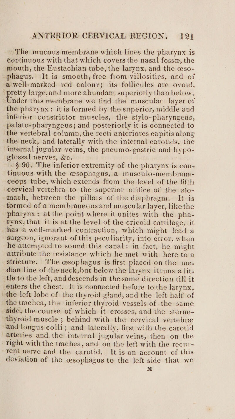‘The mucous membrane which lines the pharynx is continuous with that which covers the nasal fosse, the mouth, the Eustachian tube, the larynx, and the ceso- phagus. It is smooth, free from villosities, and of a well-marked red colour; its follicules are ovoid, pretty large,and more abundant superiorly than below. Under this membrane we find the muscular layer of the pharynx: itis formed by the superior, middle and inferior constrictor muscles, the stylo-pharyngeus, palato-pharyngeus; and posteriorly it is connected to the vertebral column, the recti anteriores capitis along the neck, and laterally with the internal carotids, the internal jugular veins, the pneumo- gastric and hypo- glossal nerves, &amp;c. -§ 90. The inferior extremity of the pharynx is con- tinuous with the esophagus, a musculo-membrana- ceous tube, which extends from the level of the fifth cervical vertebra to the superior orifice of the sto- mach, between the pillars of the diaphragm. It is formed of a membraneous and muscular layer, like the pharynx: at the point where it unites with the pha- Tynx, that it is at the level of the cricoid cartilage, it has a well-marked contraction, which might lead a surgeon, ignorant of this peculiarity, into error, when he attempted to sound this canal: in fact, he might attribute the resistance which he met with here toa stricture. The esophagus is first placed on the me- dian line of the neck, but below the larynx itruns a lit- tle to the left, anddescends in thesame direction till it enters the chest. It is connected before to the larynx, the left lobe of the thyroid gland, and the left half of the trachea, the inferior thyroid vessels of the same ‘side, the course of which it crosses, and the sterno- thyroid muscle ; behind with the cervical vertebree and longus colli; and laterally, first with the carotid arteries and the internal jugular veins, then on the right with the trachea, and on the left with the recur- rent nerve and the carotid. It is on account of this deviation of the cesophagus to the left side that we M