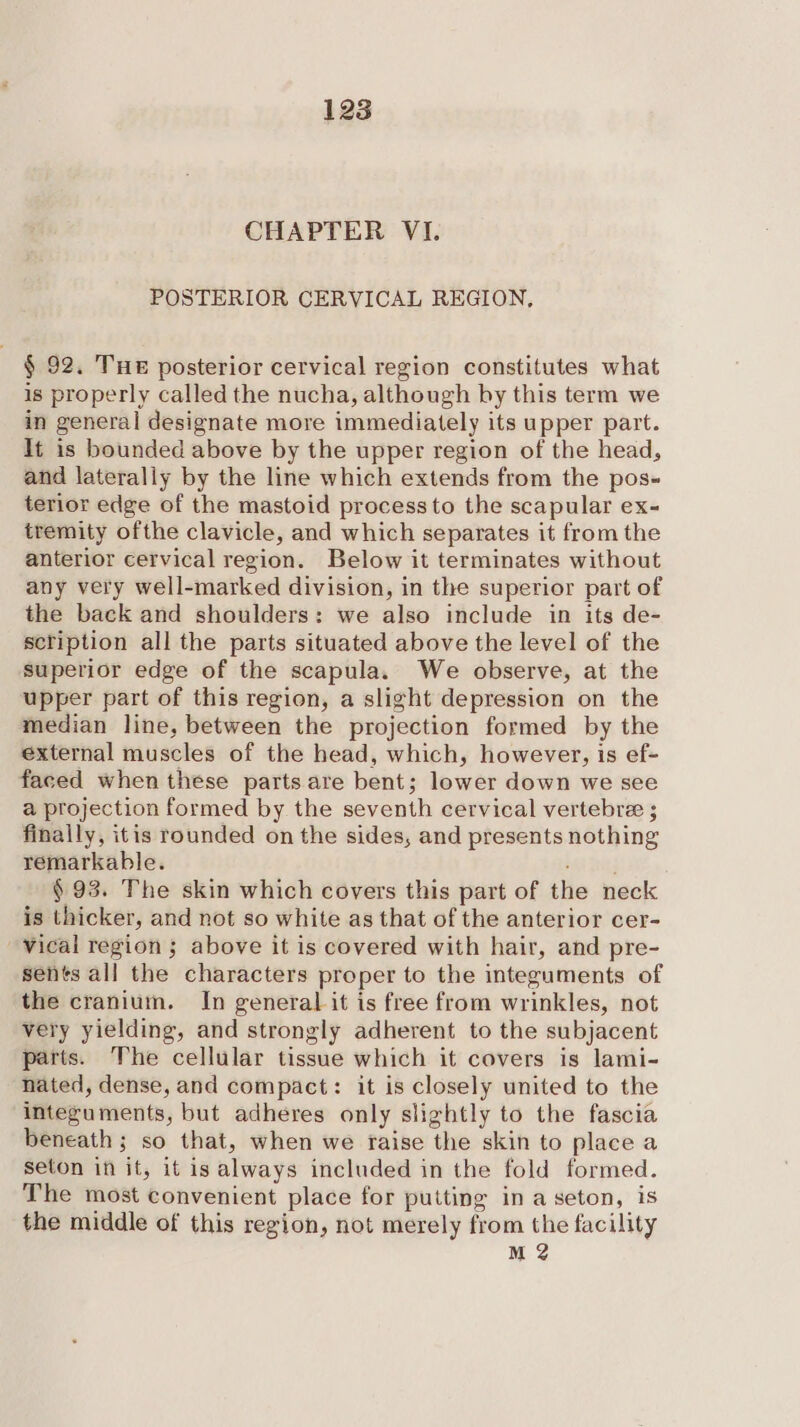 CHAPTER VI. POSTERIOR CERVICAL REGION, § 92. Tue posterior cervical region constitutes what is properly called the nucha, although by this term we in general designate more immediately its upper part. It is bounded above by the upper region of the head, and laterally by the line which extends from the pos- terior edge of the mastoid process to the scapular ex- tremity ofthe clavicle, and which separates it from the anterior cervical region. Below it terminates without any very well-marked division, in the superior part of the back and shoulders: we also include in its de- scription all the parts situated above the level of the superior edge of the scapula. We observe, at the upper part of this region, a slight depression on the median line, between the projection formed by the external muscles of the head, which, however, is ef- faced when these parts are bent; lower down we see a projection formed by the seventh cervical vertebre ; finally, itis rounded on the sides, and presents nothing remarkable. i Joe § 93. The skin which covers this part of the neck is thicker, and not so white as that of the anterior cer- vical region; above it is covered with hair, and pre- sents all the characters proper to the integuments of the cranium. In general it is free from wrinkles, not very yielding, and strongly adherent to the subjacent parts. The cellular tissue which it covers is lami- nated, dense, and compact: it is closely united to the integuments, but adheres only slightly to the fascia beneath ; so that, when we raise the skin to place a seton in it, it is always included in the fold formed. The most convenient place for putting in a seton, is the middle of this region, not merely from the facility M 2