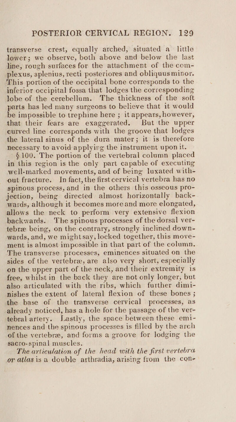 transverse crest, equally arched, situated a little lower; we observe, both above and below the last line, rough surfaces for the attachment of the com- plexus, splenius, recti posteriores and obliquus minor. This portion of the occipital bone corresponds to the inferior occipital fossa that lodges the corresponding lobe of the cerebellum. The thickness of the soft parts has led many surgeons to believe that it would be impossible to trephine here ; it appears, however, that their fears are exaggerated. But the upper curved line corresponds with the groove that lodges the lateral sinus of the dura mater; it is therefore necessary to avoid applying the instrument upon it. §100. The portion of the vertebral column placed in this region is the only part capable of executing well-marked movements, and of being luxated with- out fracture. In fact, the first cervical vertebra has no spinous process, and in the others this osseous pro- jection, being directed almost horizontally back- wards, although it becomes more and more elongated, allows the neck to perform very extensive flexion backwards. The spinous processes of the dorsal ver- tebrz being, on the contrary, strongly inclined down- wards, and, we might say, locked together, this move- ment is almost impossible in that part of the column. The transverse processes, eminences situated on the sides of the vertebra, are also very short, especially on the upper part of the neck, and their extremity 1s free, whilst in the back they are not only longer, but also articulated with the ribs, which further dimi- nishes the extent of lateral flexion of these bones ; the base of the transverse cervical processes, as already noticed, has a hole for the passage of the ver- tebral artery. Jastly, the space between these emi- nences and the spinous processes is filled by the arch of the vertebrae, and forms a groove for lodging the sacro-spinal muscles. The articulation of the head with the first vertebra or atlasis a double arthradia, arising from the cone