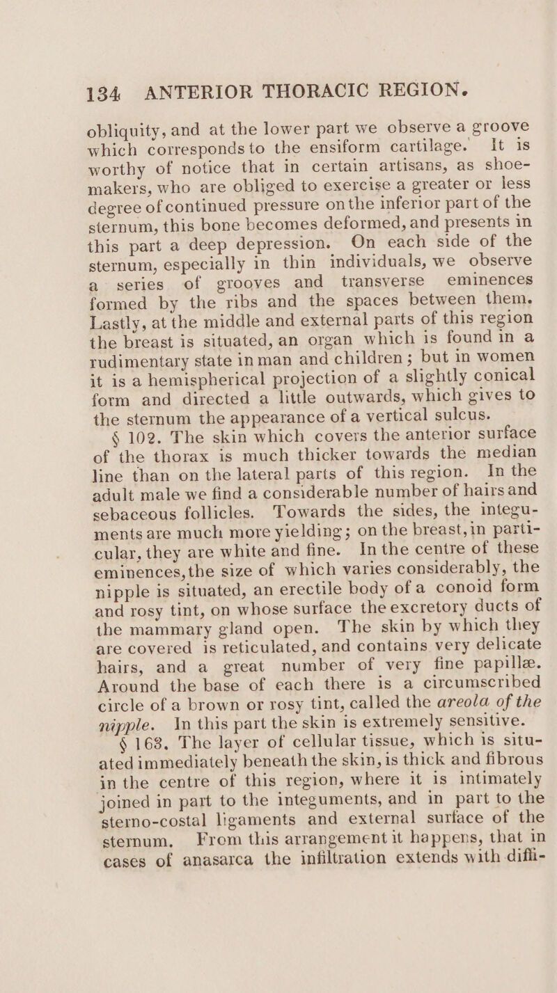 obliquity, and at the lower part we observe a groove which correspondsto the ensiform cartilage. It is worthy of notice that in certain artisans, as shoe- makers, who are obliged to exercise a greater or less degree of continued pressure on the inferior part of the sternum, this bone becomes deformed, and presents in this part a deep depression. On each side of the sternum, especially in thin individuals, we observe a series of grooves and _ transverse eminences formed by the ribs and the spaces between them. Lastly, at the middle and external parts of this region the breast is situated, an organ which is found in a rudimentary state inman and children ; but in women it is a hemispherical projection of a slightly conical form and directed a little outwards, which gives to the sternum the appearance of a vertical sulcus. § 102. The skin which covers the anterior surface of the thorax is much thicker towards the median line than on the lateral parts of this region. In the adult male we find a considerable number of hairs and sebaceous follicles. Towards the sides, the integu- ments are much more yielding; on the breast, in parti- cular, they are white and fine. In the centre of these eminences, the size of which varies considerably, the nipple is situated, an erectile body of a conoid form and rosy tint, on whose surface the excretory ducts of the mammary gland open. The skin by which they are covered is reticulated, and contains very delicate hairs, and a great number of very fine papille. Around the base of each there is a circumscribed circle of a brown or rosy tint, called the areola of the nipple. In this part the skin is extremely sensitive. § 168. The layer of cellular tissue, which is situ- ated immediately beneath the skin, is thick and fibrous in the centre of this region, where it is intimately joined in part to the integuments, and in part to the sterno-costal ligaments and external surface of the sternum. From this arrangement it happens, that in cases of anasarca the infiltration extends with difii-