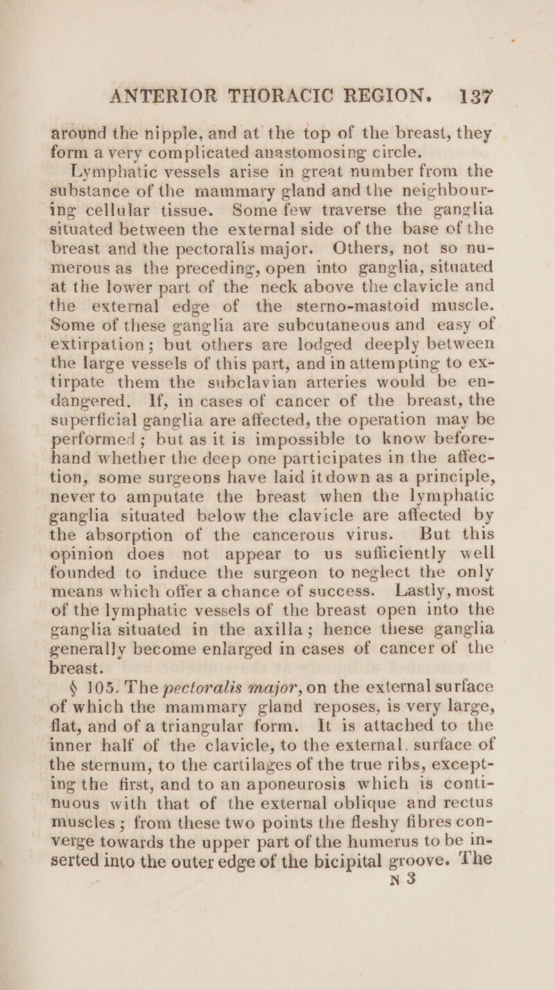 around the nipple, and at the top of the breast, they form a very complicated anastomosing circle. Lymphatic vessels arise in great number from the substance of the mammary gland and the neighbour- ing cellular tissue. Some few traverse the ganglia situated between the external side of the base of the breast and the pectoralis major. Others, not so nu- merous as the preceding, open into ganglia, situated at the lower part of the neck above the clavicle and the external edge of the sterno-mastoid muscle. Some of these ganglia are subcutaneous and easy of extirpation; but others are lodged deeply between the large vessels of this part, and in attempting to ex- tirpate them the subclavian arteries would be en- dangered. If, in cases of cancer of the breast, the superficial ganglia are affected, the operation may be performed; but as it is impossible to know before- hand whether the deep one participates in the affec- tion, some surgeons have laid itdown as a principle, never to amputate the breast when the lymphatic ganglia situated below the clavicle are affected by the absorption of the cancerous virus. But this opinion does not appear to us sufficiently well founded to induce the surgeon to neglect the only means which offer a chance of success. Lastly, most of the lymphatic vessels of the breast open into the ganglia situated in the axilla; hence these ganglia generally become enlarged in cases of cancer of the breast. § 105. The pectoralis major, on the external surface of which the mammary gland reposes, is very large, flat, and of a triangular form. It is attached to the inner half of the clavicle, to the external. surface of the sternum, to the cartilages of the true ribs, except- ing the first, and to an aponeurosis which is conti- nuous with that of the external oblique and rectus muscles ; from these two points the fleshy fibres con- verge towards the upper part of the humerus to be in- serted into the outer edge of the bicipital ore The