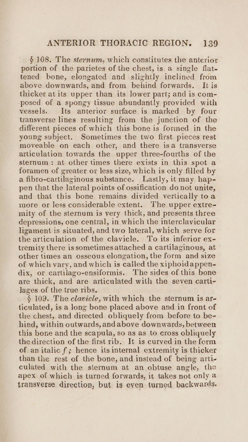 § 108. The sternum, which constitutes the anterior portion of the parietes of the chest, is a single flat- tened bone, elongated and slightly inclined from above downwards, and from behind forwards. It is thicker at its upper than its lower part; and is com- posed of a spongy tissue abundantly provided with vessels. Its anterior surface is marked by four transverse lines resulting from the junction of the different pieces of which this bone is formed in the young subject. Sometimes the two first pieces rest moveable on each other, and there isa transverse articulation towards the upper three-fourths of the sternum : at other times there exists in this spot a foramen of greater or less size, which is only filled by a fibro-cartilaginous substance. Lastly, it may hap- pen that the lateral points of ossification do not unite, and that this bone remains divided vertically toa more or less considerable extent. The upper extre- mity of the sternum is very thick, and presents three depressions, one central, in which the interclavicular ligament is situated, and two lateral, which serve for the articulation of the clavicle. To its inferior ex- tremity there is sometimes attached a cartilaginous, at other times an osseous elongation, the form and size of which vary, and which is called the xiphoidappen- dix, or cartilago-ensiformis. The sides of this bone are thick, and are articulated with the seven carti- lages of the true ribs. § 109. The clavicle, with which the sternum is ar- ticulated, is a long bone placed above and in front of the chest, and directed obliquely from before to be- hind, within outwards, and above downwards, between this bone and the scapula, so as as to cross obliquely the direction of the first rib. It is curved in the form of an italic f; hence its internal extremity is thicker than the rest of the bone, and instead of being arti- culated with the sternum at an obtuse angle, the apex of which is turned forwards, it takes not only @ transverse direction, but is even turned backwards.