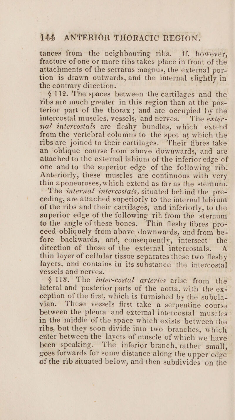 tances from the neighbouring ribs. If, however, fracture of one or more ribs takes place in front of the attachments of the serratus magnus, the external por- tion is drawn outwards, and the internal slightly in the contrary direction. : ; § 112. The spaces between the cartilages and the ribs are much greater in this region than at the pos- terior part of the thorax; and are occupied by the intercostal muscles, vessels, and nerves. The eater- nal intercostals are fleshy bundles, which extend from the vertebral columns to the spot at which the ribs are joined to their cartilages. Their fibres take an oblique course from above downwards, and are attached to the external labium of the inferior edge of one andto the superior edge of the following rib. Anteriorly, these muscles are continuous with very thin aponeuroses, which extend as far as the sternum. The internal intercostals, situated behind the pre- ceding, are attached supetiorly to the internal labium of the ribs and their cartilages, and inferiorly, to the superior edge of the following rib from the sternum to the angle of these bones. Thin fleshy fibres pro- ceed obliquely from above downwards, and from be- fore backwards, and, consequently, intersect the direction of those of the external intercostals. A thin layer of cellular tissue separates these two fleshy layers, and contains in its substance the intercostal vessels and nerves. § 113. The inter-costal arteries arise from the lateral and posterior parts of the aorta, with the ex- ception of the first, which is furnished by the subcla- vian. These vessels first take a serpentine course between the pleura and external intercostal muscles in the middle of the space which exists between the ribs, but they soon divide into two branches, which enter between the layers of muscle of whieh we have been speaking. The inferior branch, rather small, goes forwards for some distance along the upper edge of the rib situated below, and then subdivides on the