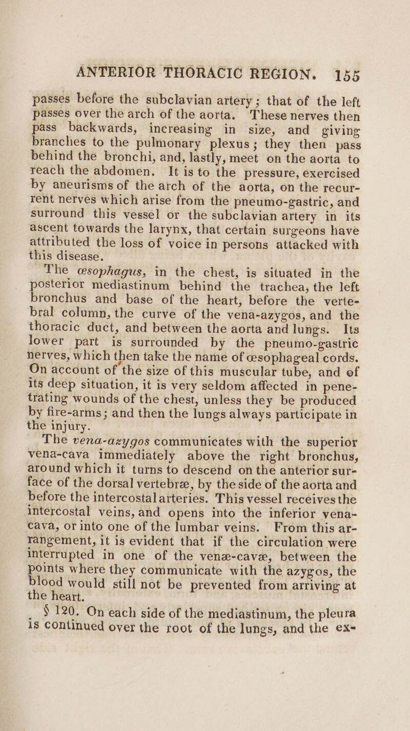 passes before the subclavian artery ; that of the left passes over the arch of the aorta. These nerves then pass backwards, increasing in size, and giving branches to the pulmonary plexus; they then pass behind the bronchi, and, lastly, meet on the aorta to reach the abdomen. It is to the pressure, exercised by aneurisms of the arch of the aorta, on the recur- rent nerves which arise from the pneumo-gastric, and surround this vessel or the subclavian artery in its ascent towards the larynx, that certain surgeons have attributed the loss of voice in persons attacked with this disease. The esophagus, in the chest, is situated in the posterior mediastinum behind the trachea, the left bronchus and base of the heart, before the verte- bral column, the curve of the vena-azygos, and the thoracic duct, and between the aorta and lungs. Its lower part is surrounded by the pneumo-gastric nerves, which then take the name of cesophageal cords. On account of the size of this muscular tube, and of its deep situation, it is very seldom affected in pene- trating wounds of the chest, unless they be produced by fire-arms; and then the lungs always participate in the injury. The vena-azygos communicates with the superior vena-cava immediately above the right bronchus, around which it turns to descend on the anterior sur- face of the dorsal vertebre, by the side of the aorta and before the intercostal arteries. This vessel receives the intercostal veins, and opens into the inferior vena- cava, or into one of the lumbar veins. From this ar- rangement, it is evident that if the circulation were interrupted in one of the vene-cave, between the points where they communicate with the azygos, the blood would still not be prevented from arriving at the heart. _ 5120. On each side of the mediastinum, the pleura 18 continued over the root of the lungs, and the ex-