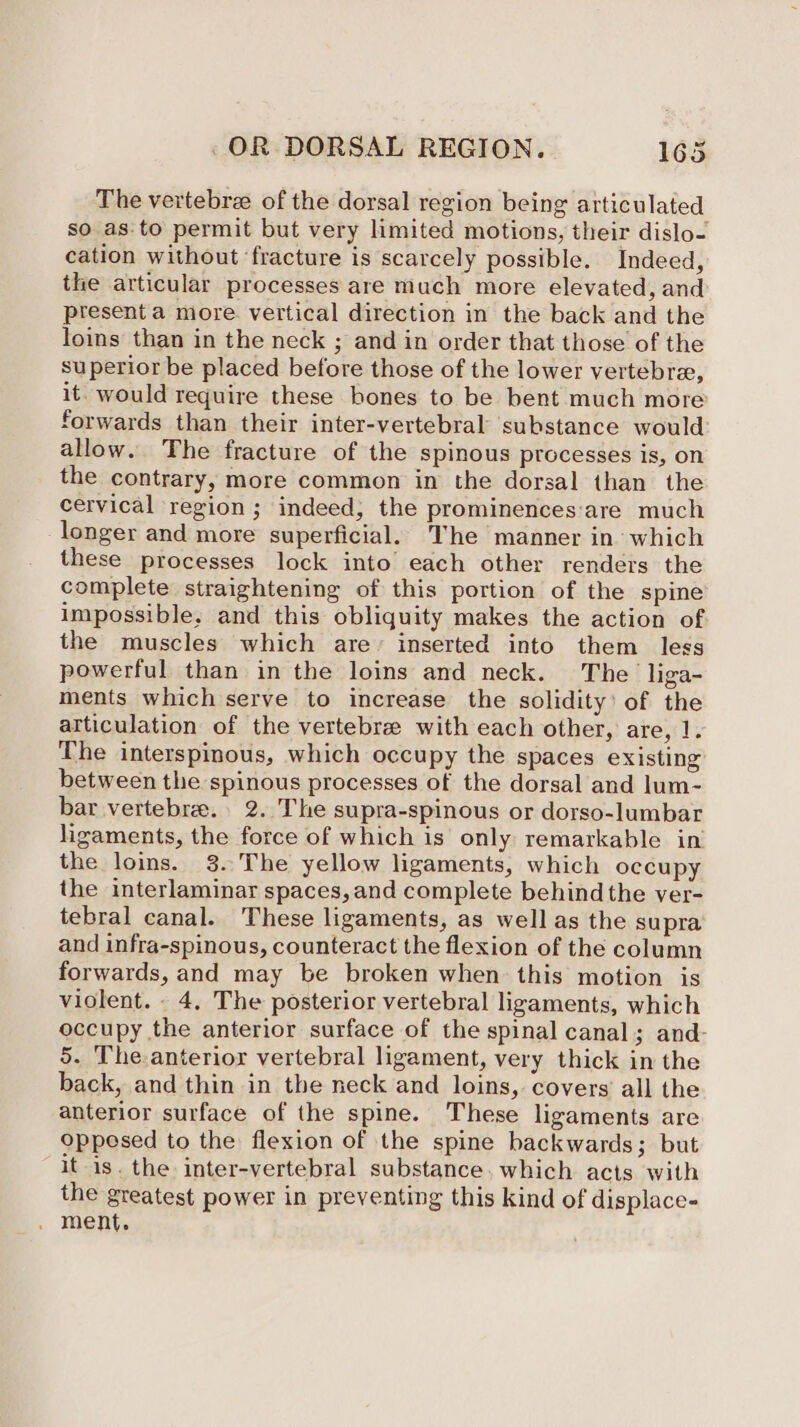 The vertebrae of the dorsal region being articulated so as.to permit but very limited motions, their dislo- cation without ‘fracture is scarcely possible. Indeed, the articular processes are much more elevated, and present a more. vertical direction in the back and the lois than in the neck ; and in order that those of the superior be placed before those of the lower vertebra, it. would require these bones to be bent much more forwards than their inter-vertebral substance would allow. The fracture of the spinous processes is, on the contrary, more common in the dorsal than the cervical region; indeed, the prominences:‘are much longer and more superficial. The manner in: which these processes lock into each other renders the complete straightening of this portion of the spine impossible. and this obliquity makes the action of the muscles which are’ inserted into them less powerful than in the loins and neck. The liga- ments which serve to increase the solidity’ of the articulation of the vertebre with each other, are, 1. The interspinous, which occupy the spaces existing between the spinous processes of the dorsal and lum- bar vertebree.. 2. The supra-spinous or dorso-lumbar ligaments, the force of which is only remarkable in the loins. 3. The yellow ligaments, which occupy the interlaminar spaces, and complete behind the ver- tebral canal. These ligaments, as well as the supra and infra-spinous, counteract the flexion of the column forwards, and may be broken when this motion is violent. - 4. The posterior vertebral ligaments, which occupy the anterior surface of the spinal canal; and- 5. The anterior vertebral ligament, very thick in the back, and thin in the neck and loins, covers’ all the anterior surface of the spine. These ligaments are oppesed to the flexion of the spine backwards; but it is. the inter-vertebral substance. which acts with the greatest power in preventing this kind of displace- . ment.