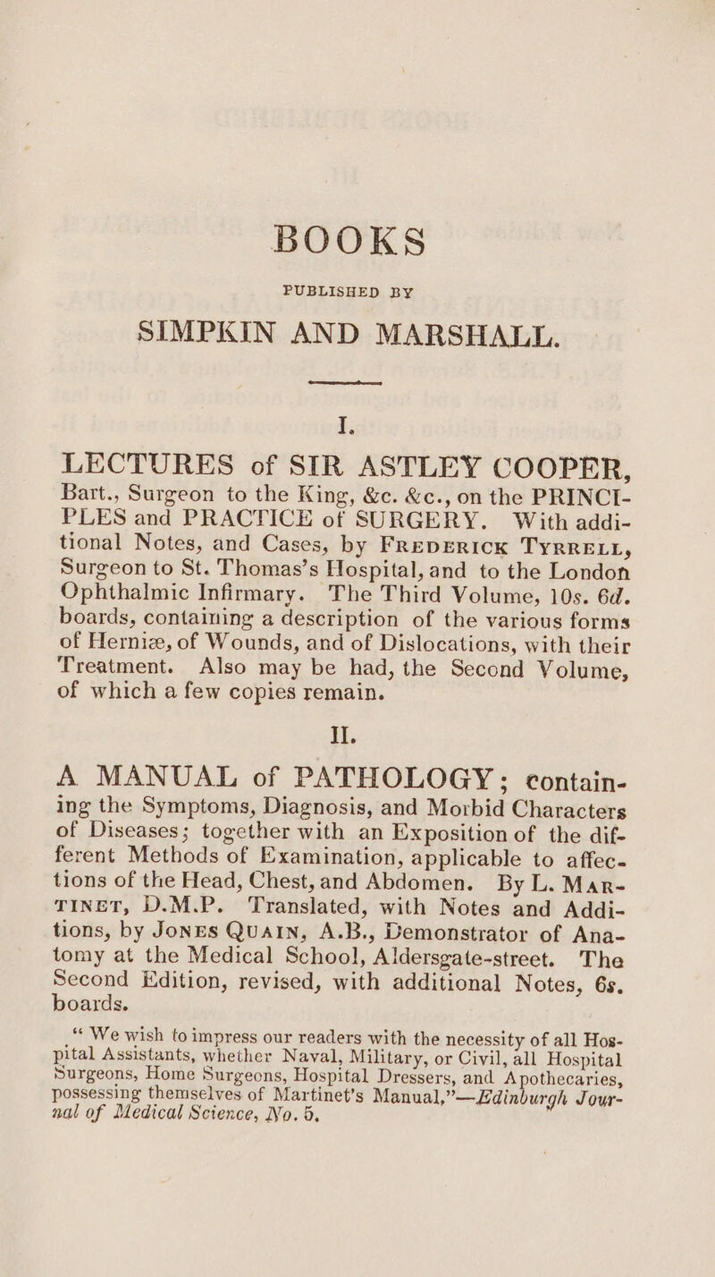 BOOKS PUBLISHED BY SIMPKIN AND MARSHALL. ewes I. LECTURES of SIR ASTLEY COOPER, Bart., Surgeon to the King, &c. &c., on the PRINCI- PLES and PRACTICE of SURGERY. With addi- tional Notes, and Cases, by FrepERIck TyrRRELL, Surgeon to St. Thomas’s Hospital, and to the London Ophthalmic Infirmary. The Third Volume, 10s. 6d. boards, containing a description of the various forms of Hernie, of Wounds, and of Dislocations, with their Treatment. Also may be had, the Second Volume, of which a few copies remain. II. A MANUAL of PATHOLOGY; contain- ing the Symptoms, Diagnosis, and Morbid Characters of Diseases; together with an Exposition of the dif- ferent Methods of Examination, applicable to affec- tions of the Head, Chest,and Abdomen. By L. Mar- TINET, D.M.P. Translated, with Notes and Addi- tions, by Jones Quain, A.B., Demonstrator of Ana- tomy at the Medical School, Aldersgate-street. The Second Edition, revised, with additional Notes, 6s. boards. ‘‘ We wish to impress our readers with the necessity of all Hos- pital Assistants, whether Naval, Military, or Civil, all Hospital Surgeons, Home Surgeons, Hospital Dressers, and A pothecaries, possessing themselves of Martinet’s Manual,”—Edinburgh Jour- nal of Medical Science, No. 5,