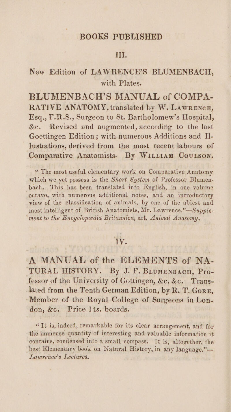 III. New Edition of LAWRENCE’S BLUMENBACH, with Plates. BLUMENBACH’S MANUAL of COMPA- RATIVE ANATOMY, translated by W. LawrEnce, Esq., F.R.S., Surgeon to St. Bartholomew’s Hospital, &c. Revised and augmented, according to the last Goettingen Edition; with numerous Additions and II- lustrations, derived from the most recent labours of Comparative Anatomists. By Winti1am CouLson. “The most useful elementary work on Comparative Anatomy which we yet possess is the Short System of Professor Blumen- bach. This has been translated into English, in one volume octavo, with numerous additional notes, and an introductory view of the classification of animals, by one of the ablest and most intelligent of British Anatomists, Mr. Lawrence.”—Supple- “ment to the Encyclopedia Britannica, art, Animal Anatomy. IV. A MANUAL of the ELEMENTS of NA- TURAL HISTORY. By J. F. BLumensacn, Pro- fessor of the University of Gottingen, &c. &c. Trans- lated from the Tenth German Edition, by R. T. Gore, ‘Member of the Royal College of Surgeons in Lon- don, &c. Price 14s. boards. “It is, indeed, remarkable for its clear arrangement, and for the immense quantity of interesting and valuable information it contains, condensed into a small compass. It is, altogether, the best Elementary book on Natural History, in any language.”— Lawrence’s Lectures.