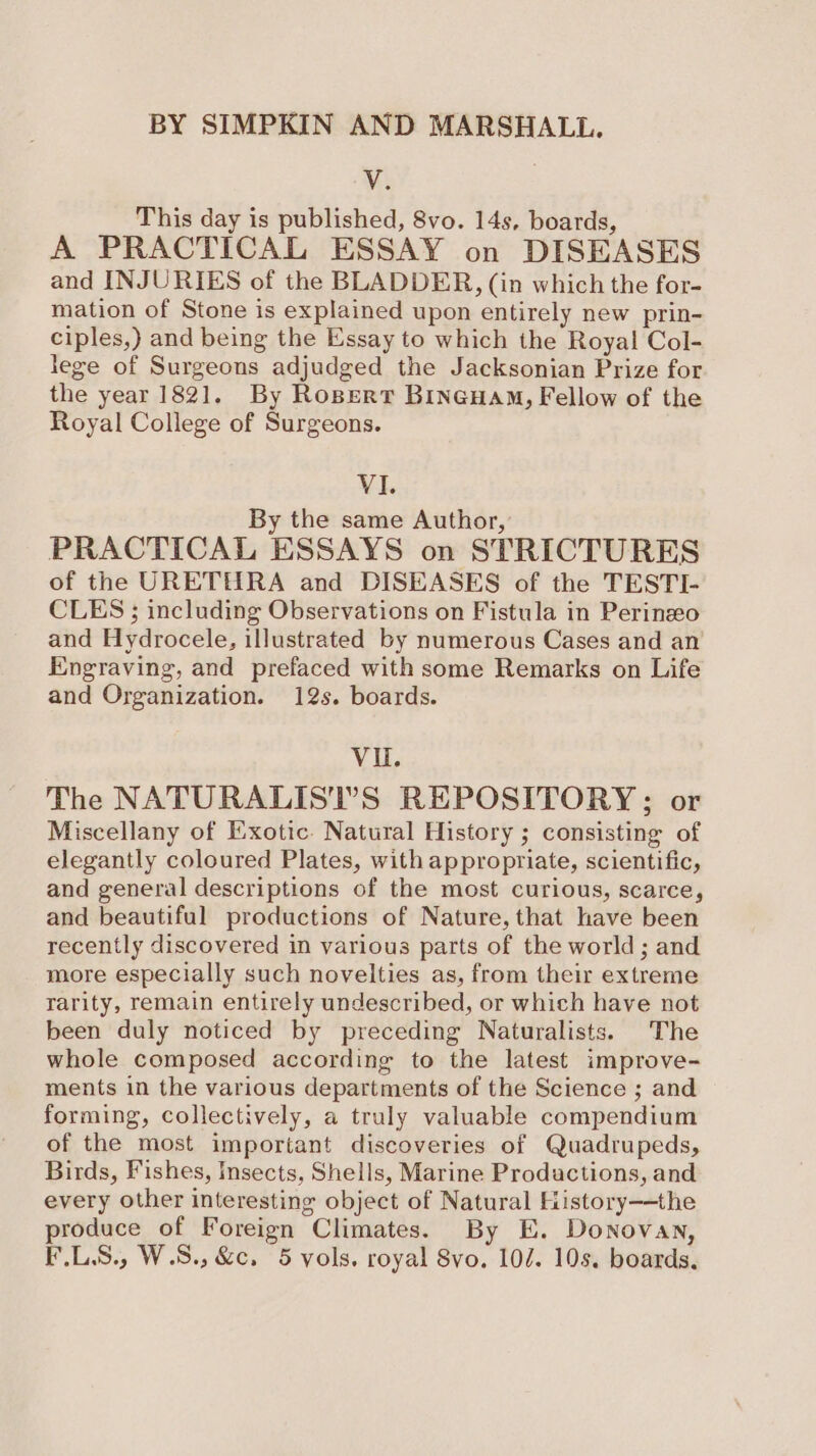 BY SIMPKIN AND MARSHALL. V This day is published, 8vo. 14s, boards, A PRACTICAL ESSAY on DISEASES and INJURIES of the BLADDER, (in which the for- mation of Stone is explained upon entirely new prin- ciples,) and being the Essay to which the Royal Col- lege of Surgeons adjudged the Jacksonian Prize for the year 1821. By Rospert Bineuam, Fellow of the Royal College of Surgeons. VI. By the same Author, PRACTICAL ESSAYS on STRICTURES of the URETHRA and DISEASES of the TESTI- CLES ; including Observations on Fistula in Perinzeo and Hydrocele, illustrated by numerous Cases and an Engraving, and prefaced with some Remarks on Life and Organization. 12s. boards. VU. The NATURALISIT’S REPOSITORY; or Miscellany of Exotic. Natural History ; consisting of elegantly coloured Plates, with appropriate, scientific, and general descriptions of the most curious, scarce, and beautiful productions of Nature, that have been recently discovered in various parts of the world ; and more especially such novelties as, from their extreme rarity, remain entirely undescribed, or which have not been duly noticed by preceding Naturalists. The whole composed according to the latest improve- ments in the various departments of the Science ; and forming, collectively, a truly valuable compendium of the most important discoveries of Quadrupeds, Birds, Fishes, Insects, Shells, Marine Productions, and every other interesting object of Natural History-—the produce of Foreign Climates. By E. Donovan,