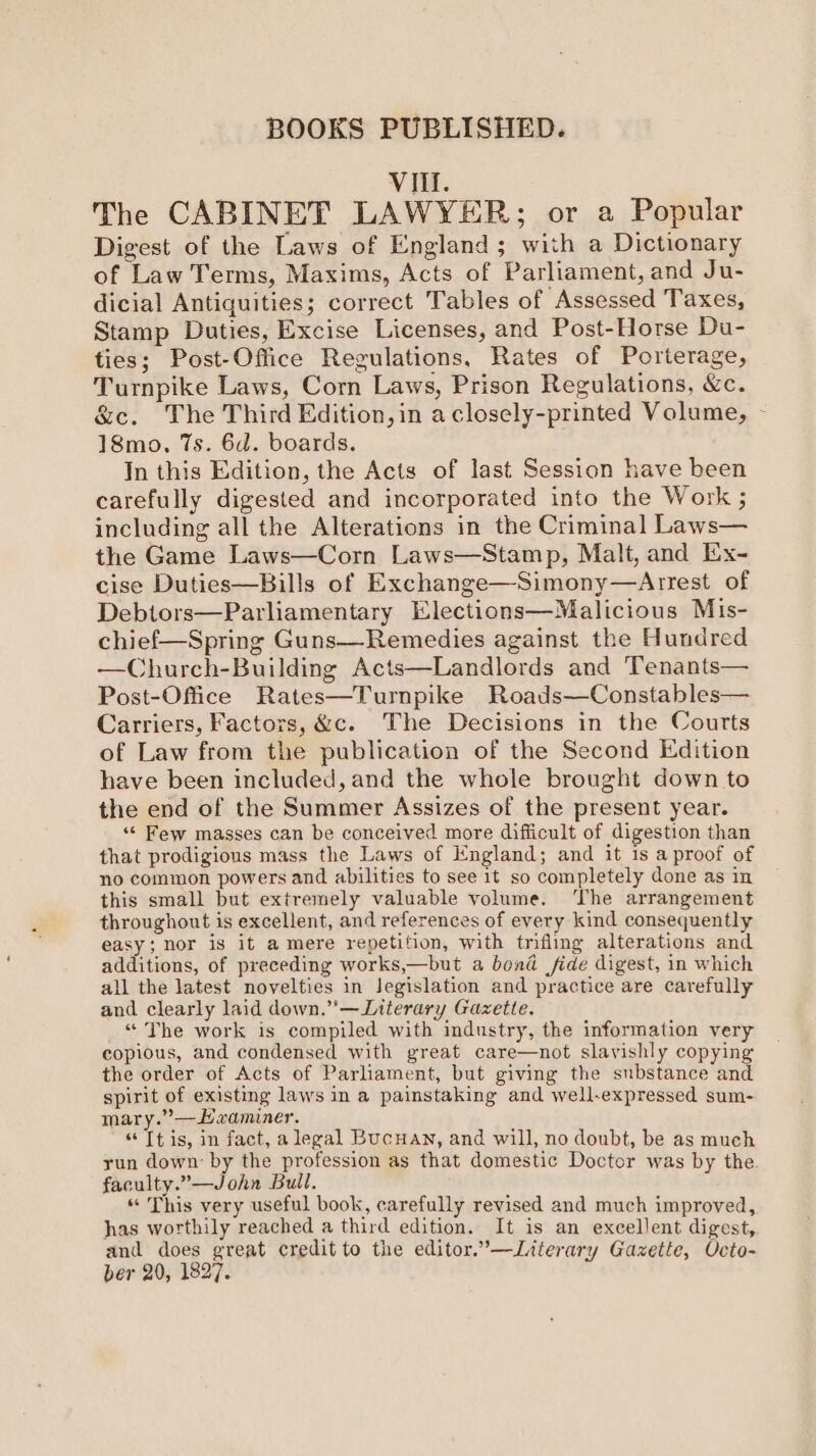 VItl. The CABINET LAWYER; or a Popular Digest of the Laws of England; with a Dictionary of Law Terms, Maxims, Acts of Parliament, and Ju- dicial Antiquities; correct Tables of Assessed Taxes, Stamp Duties, Excise Licenses, and Post-Horse Du- ties; Post-Office Regulations, Rates of Porterage, Turnpike Laws, Corn Laws, Prison Regulations, &amp;c. &amp;c. The Third Edition, in a closely-printed Volume, 18mo, 7s. 6d. boards. In this Edition, the Acts of last Session have been carefully digested and incorporated into the Work ; including all the Alterations in the Criminal Laws— the Game Laws—Corn Laws—Stamp, Malt, and Ex- cise Duties—Bills of Exchange—Simony—Arrest of Debtors—Parliamentary Elections—Malicious Mis- chief—Spring Guns—Remedies against the Hundred —Church-Building Acts—Landlords and Tenants— Post-Office Rates—Turnpike Roads—Constables— Carriers, Factors, &amp;c. The Decisions in the Coutts of Law from the publication of the Second Edition have been included, and the whole brought down to the end of the Summer Assizes of the present year. “« Few masses can be conceived more difficult of digestion than that prodigious mass the Laws of England; and it 1s a proof of no common powers and abilities to see it so completely done as in this small but extremely valuable volume. ‘The arrangement throughout is excellent, and references of every kind consequently easy; nor is it a mere repetition, with trifling alterations and additions, of preceding works,—but a bond fide digest, in which all the latest novelties in legislation and practice are carefully and clearly laid down.’—Literary Gazette. “ The work is compiled with industry, the information very copious, and condensed with great care—not slavishly copying the order of Acts of Parliament, but giving the substance and spirit of existing laws in a painstaking and well-expressed sum- mary.”—Haaminer. “Tt is, in fact, a legal Bucuan, and will, no doubt, be as much yun down by the profession as that domestic Doctor was by the. faculty.”—John Bull. “ This very useful book, carefully revised and much improved, has worthily reached a third edition. It is an excellent digest, and does great credit to the editor.’—Literary Gazette, Octo- ber 20, 1827. /