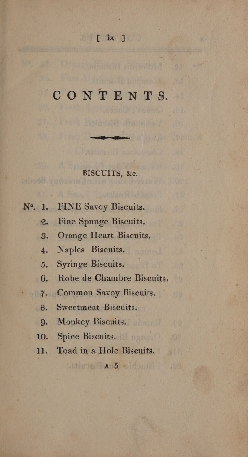 N°, a el peal — 2 ® SP 2 2 ob Se ae [ ix ] CONTENTS. BISCUITS, &amp;c. FINE Savoy Biscuits. Fine Spunge Biscuits. Orange Heart Biscuits. Naples Biscuits. Syringe Biscuits. Robe de Chambre Biscuits, Common Savoy Biscuits, Sweetmeat Biscuits. Monkey Biscuits. — Spice Biscuits. Toad in a Hole Biscuits. T and)