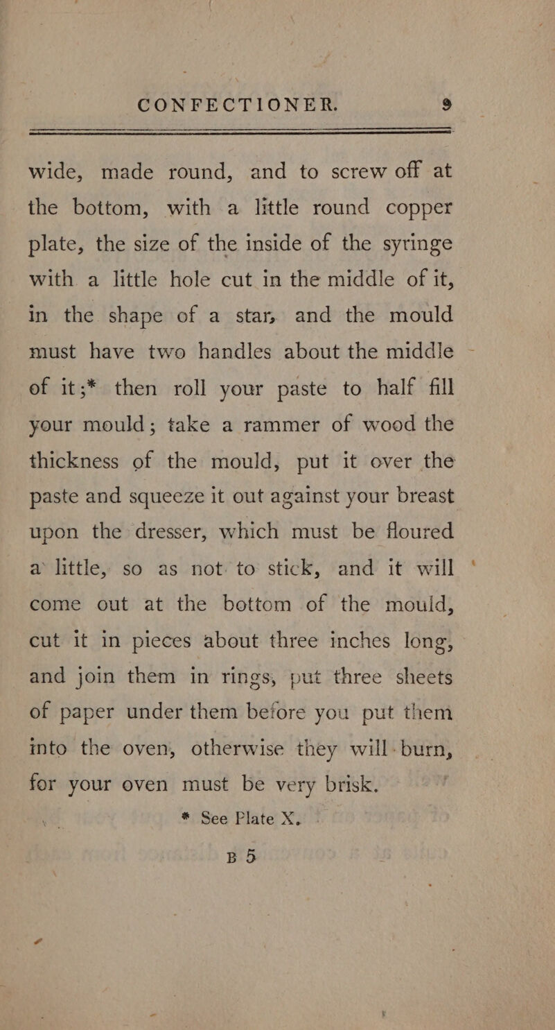 wide, made round, and to screw off at the bottom, with a little round copper plate, the size of the inside of the syringe with a little hole cut in the middle of it, in the shape of a star, and the mould of it;* then roll your paste to half fill your mould; take a rammer of wood the thickness of the mould, put it over the paste and squeeze it out against your breast upon the dresser, which must be floured a little, so as not. to stick, and it will come out at the bottom of the mouid, cut it in pieces about three inches long, and join them in rings, put three sheets of paper under them before you put them into the oven, otherwise they will-burn, for your oven must be very brisk. ) * See Plate X. BS