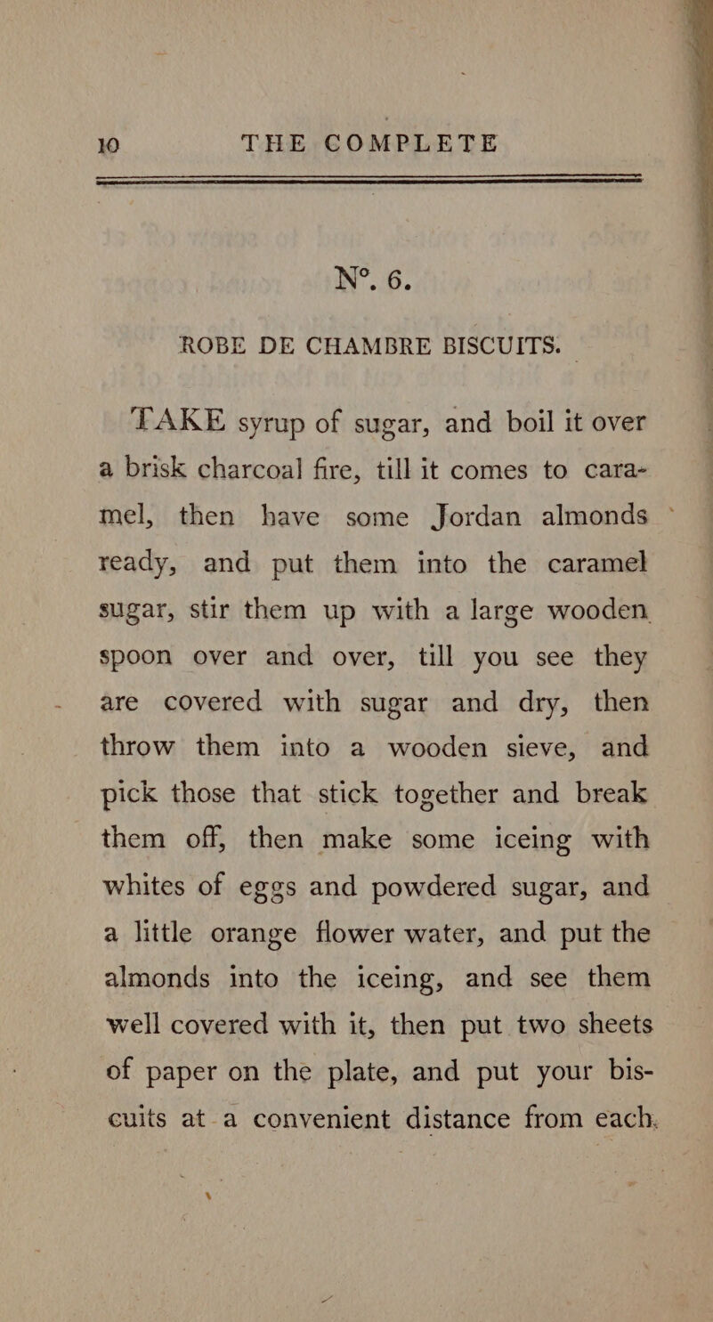 N°. 6. ROBE DE CHAMBRE BISCUITS. — TAKE syrup of sugar, and boil it over a brisk charcoal fire, till it comes to cara- mel, then have some Jordan almonds ready, and put them into the caramel sugar, stir them up with a large wooden spoon over and over, till you see they are covered with sugar and dry, then throw them into a wooden sieve, and pick those that stick together and break them off, then make some iceing with whites of eggs and powdered sugar, and a little orange flower water, and put the almonds into the iceing, and see them well covered with it, then put two sheets of paper on the plate, and put your bis- cuits at-a convenient distance from each.