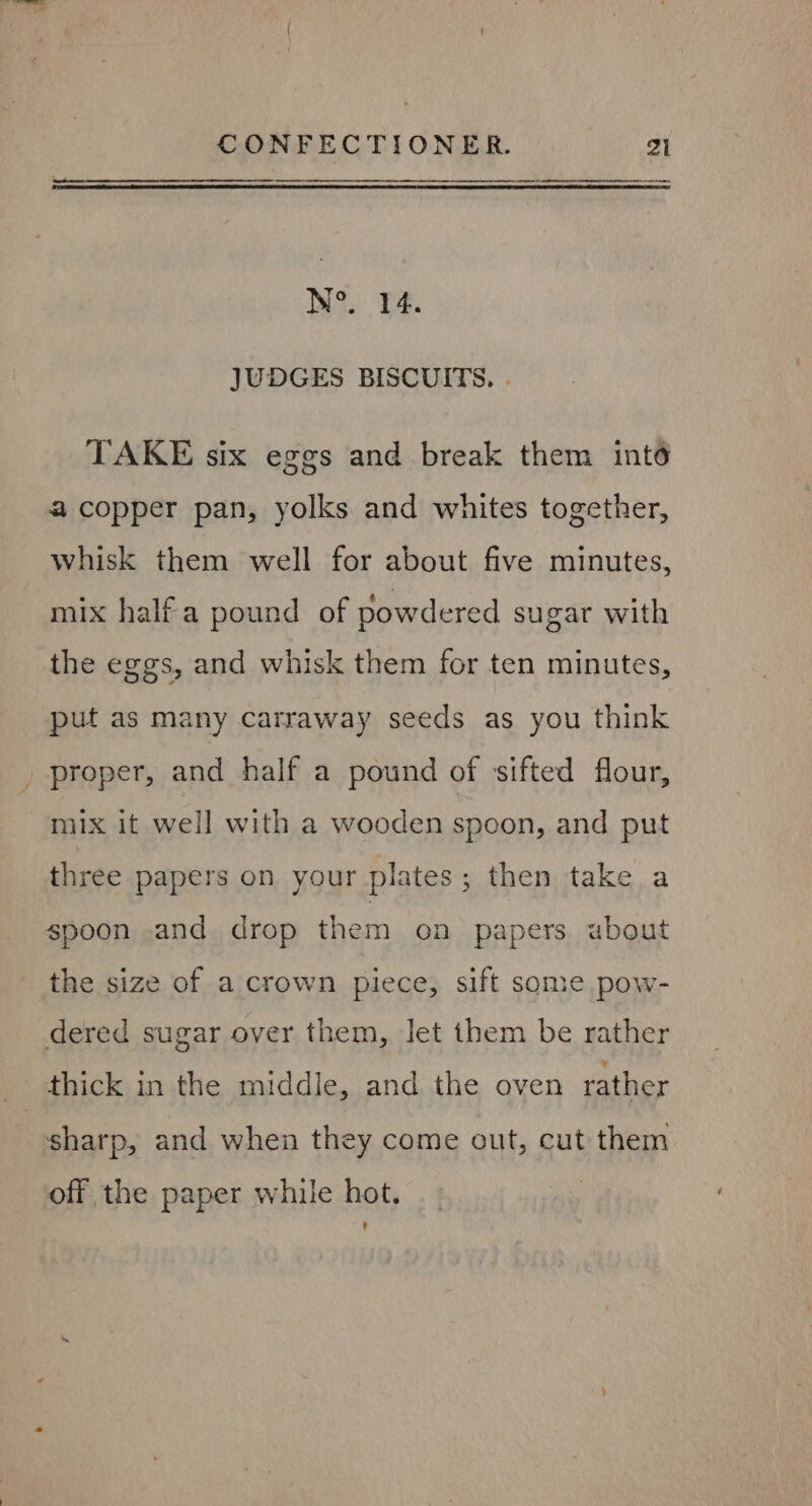 Wo, PA. JUDGES BISCUITS. . TAKE six eggs and break them int6 a copper pan, yolks and whites together, whisk them well for about five minutes, mix half a pound of powdered sugar with the eggs, and whisk them for ten minutes, put as many carraway seeds as you think . proper, and half a pound of sifted flour, mix it well with a wooden spoon, and put three papers on your plates; then take a spoon and drop them on papers. about the size of a crown piece, sift some pow- dered sugar over them, let them be rather thick in the middle, and the oven rather sharp, and when they come out, cut them off the paper while hot.