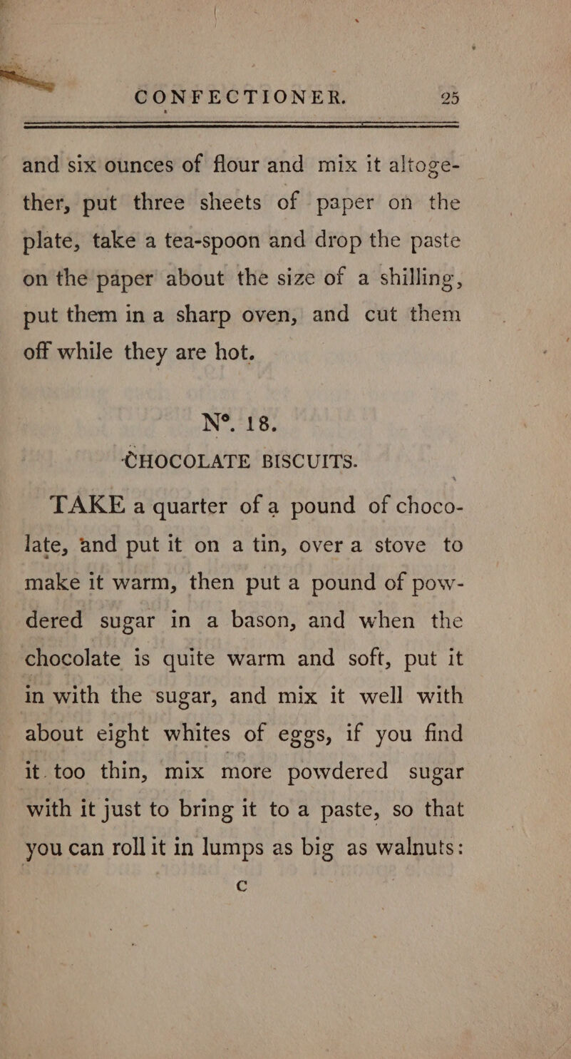 and six ounces of flour and mix it altoge- ther, put three sheets of paper on the plate, take a tea-spoon and drop the paste on the paper about the size of a shilling, put them in a sharp oven, and cut them off while they are hot. N®. 18. CHOCOLATE BISCUITS. TAKE a quarter of a pound of choco- late, and put it on a tin, over a stove to make it warm, then put a pound of pow- dered sugar in a bason, and when the chocolate is quite warm and soft, put it in with the sugar, and mix it well with about eight whites of eggs, if you find it too thin, mix more powdered sugar with it just to bring it to a paste, so that you can roll it in lumps as big as walnuts: ¢