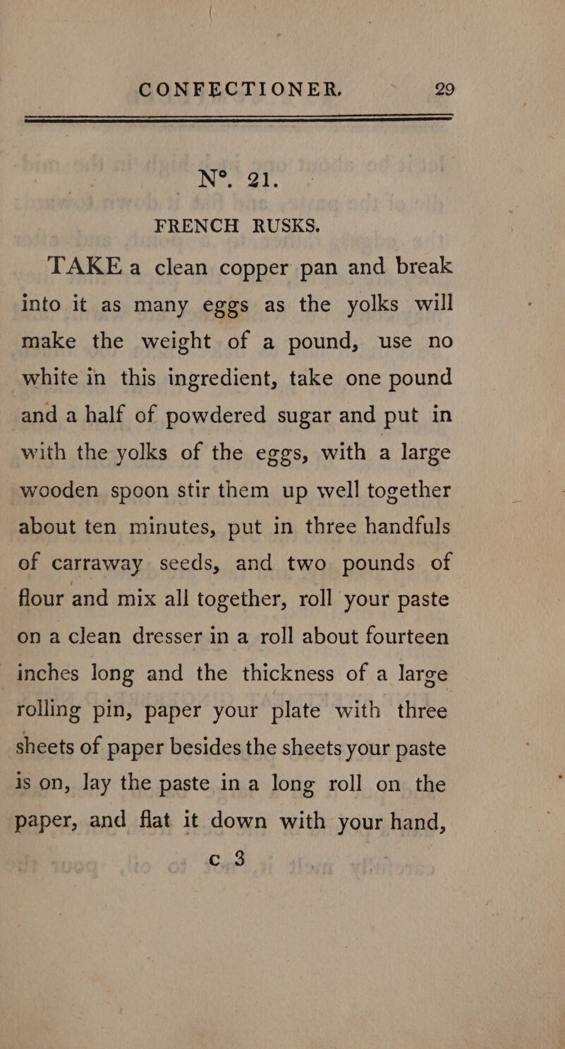 N°. 21. FRENCH RUSKS. TAKE a clean copper pan and break into it as many eggs as the yolks will make the weight of a pound, use no white in this ingredient, take one pound and a half of powdered sugar and put in with the yolks of the eggs, with a large wooden spoon stir them up well together about ten minutes, put in three handfuls of carraway seeds, and two pounds of flour and mix all together, roll your paste on a clean dresser in a roll about fourteen inches long and the thickness of a large rolling pin, paper your plate with three sheets of paper besides the sheets your paste is on, lay the paste ina long roll on the paper, and flat it down with your hand, c 3