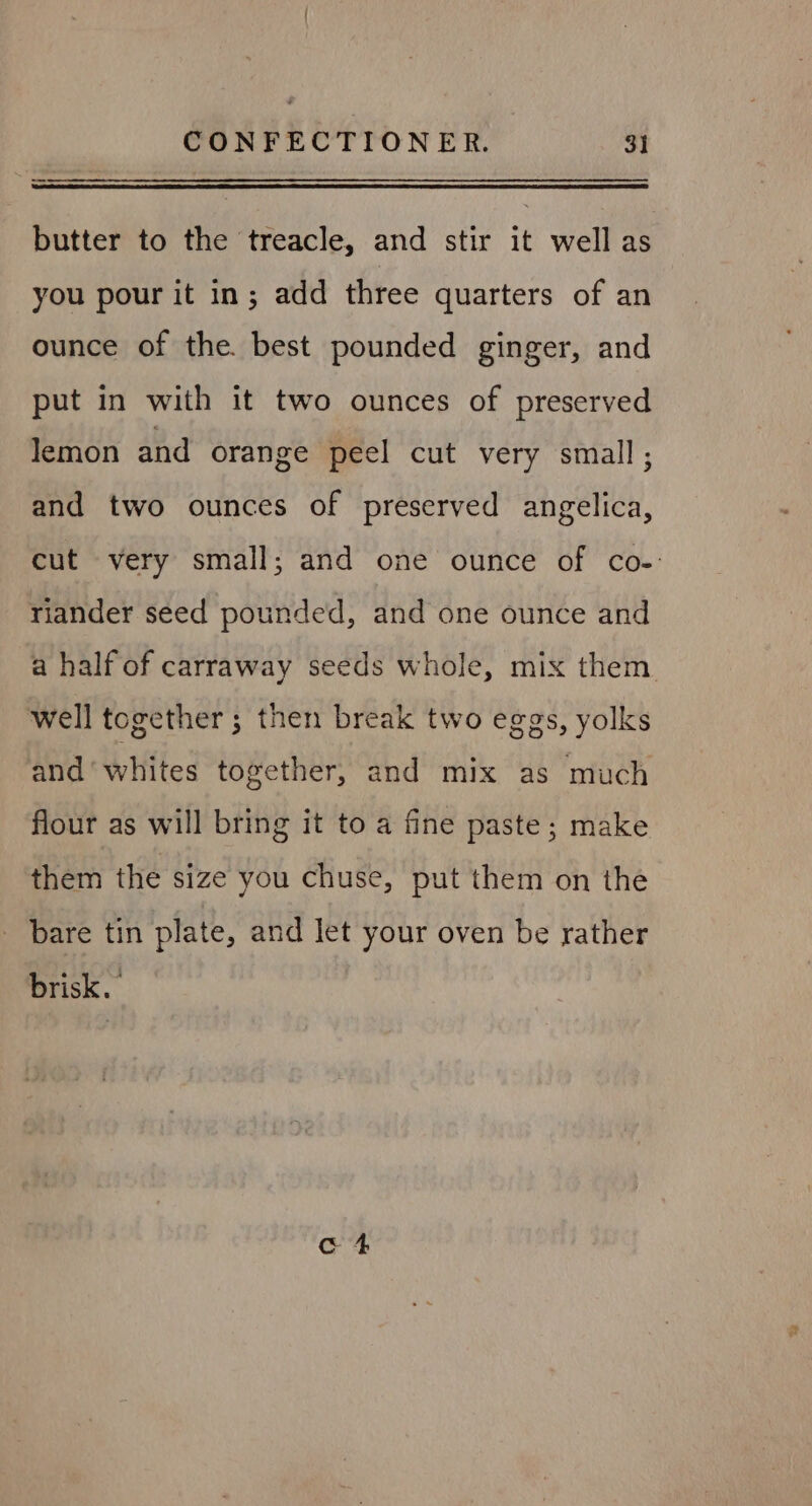 — butter to the treacle, and stir it well as you pour it in; add three quarters of an ounce of the. best pounded ginger, and put in with it two ounces of preserved lemon and orange peel cut very small; and two ounces of preserved angelica, cut very small; and one ounce of co-: riander seed pounded, and one ounce and a half of carraway seeds whole, mix them. well together ; then break two eggs, yolks and ‘whites together, and mix as much flour as will bring it to a fine paste; make them the size you chuse, put them on the bare tin plate, and let your oven be rather brisk.