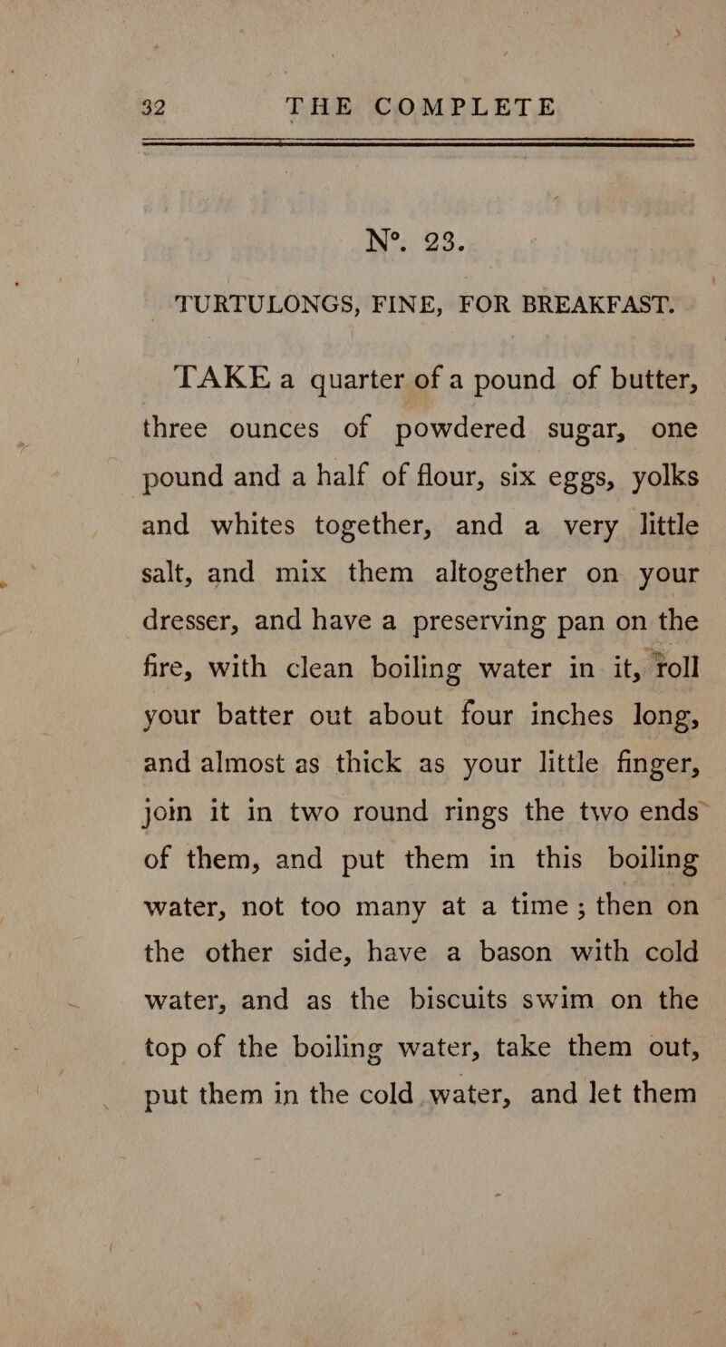 N°. 23. - TURTULONGS, FINE, FOR BREAKFAST. TAKE a quarter of a pound of butter, three ounces of powdered sugar, one pound and a half of flour, six eggs, yolks and whites together, and a very little salt, and mix them altogether on your dresser, and have a preserving pan on the fire, with clean boiling water in it, Toll your batter out about four inches long, and almost as thick as your little finger, jom it in two round rings the two ends” of them, and put them in this boiling water, not too many at a time; then on the other side, have a bason with cold water, and as the biscuits swim on the top of the boiling water, take them out, put them in the cold water, and let them