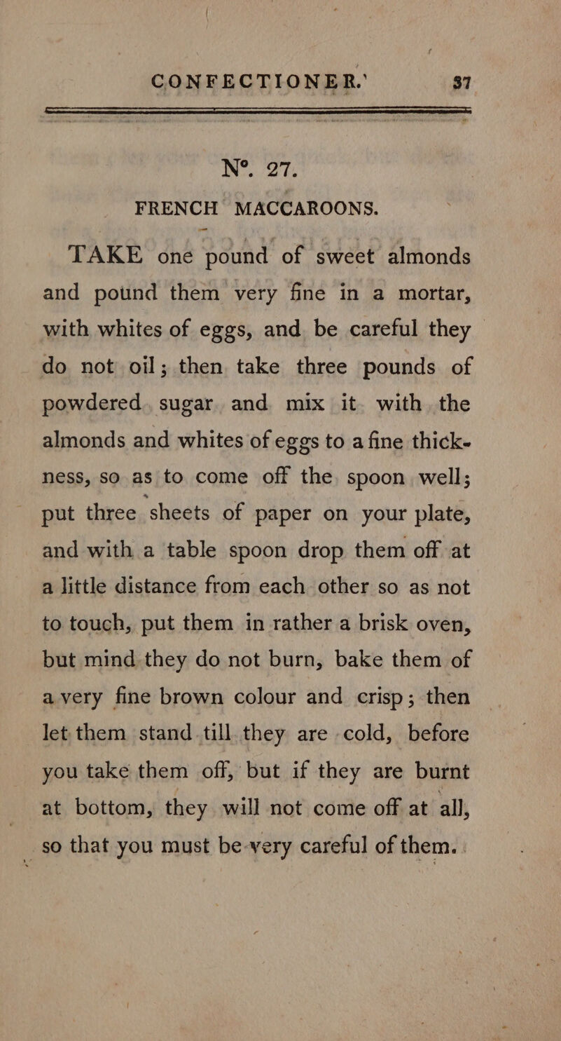 N°. 27. FRENCH MACCAROONS. TAKE one pound of sweet almonds and pound them very fine in a mortar, with whites of eggs, and. be careful they do not oil; then take three pounds of powdered. sugar and mix it. with. the almonds and whites of eggs to a fine thick- ness, so. as to come off the. spoon well; put three ‘sheets of paper on your plate, and with a table spoon drop them off at a little distance from each other so as not to touch, put them in rather a brisk oven, but mind they do not burn, bake them of avery fine brown colour and crisp; then let them stand till. they are cold, before you take them off, but if they are burnt at bottom, they will not come off at all, _ so that you must be-very careful of them.