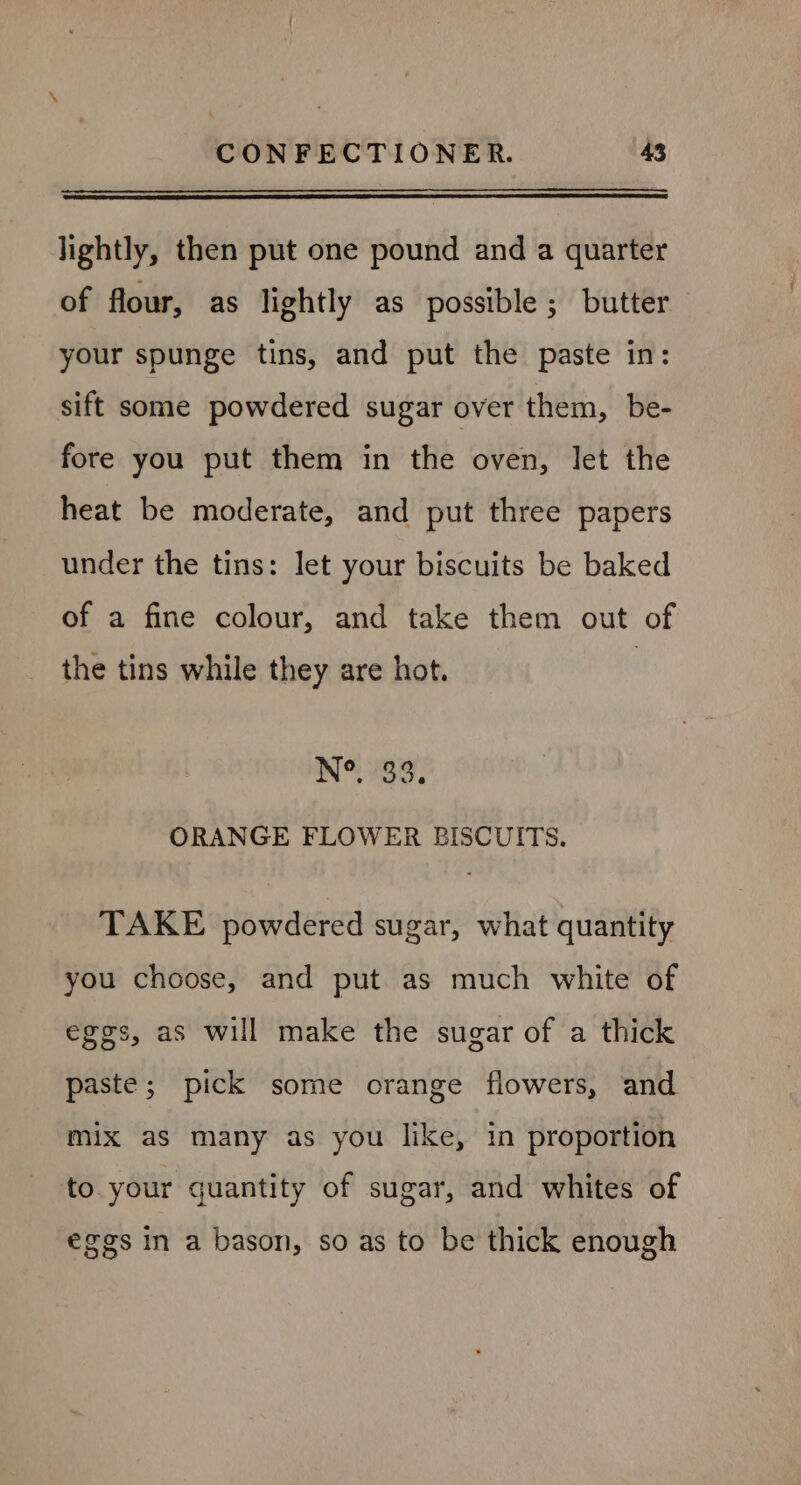 lightly, then put one pound and a quarter of flour, as lightly as possible; butter your spunge tins, and put the paste in: sift some powdered sugar over them, be- fore you put them in the oven, let the heat be moderate, and put three papers under the tins: let your biscuits be baked of a fine colour, and take them out of the tins while they are hot. Ne 89: ORANGE FLOWER BISCUITS. TAKE powdered sugar, what quantity you choose, and put as much white of eggs, as will make the sugar of a thick paste; pick some orange flowers, and mix as many as you like, in proportion to your quantity of sugar, and whites of eggs in a bason, so as to be thick enough