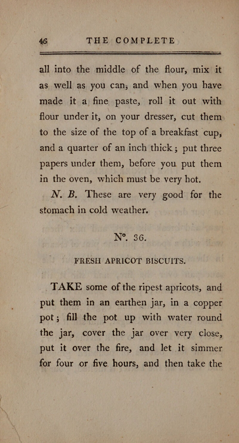 all into the middle of the flour, mix it as well as you can; and when you have made it a fine paste, roll it out with flour under it, on your dresser, cut them to the size of the top of a breakfast cup, and a quarter of an inch thick; put three papers under them, before you put them | in the oven, which must be very hot. | N. B. These are very good for the stomach in cold weather. eG. FRESH APRICOT BISCUITS. _TAKE some of the ripest apricots, and put them in an earthen jar, in a copper pot; fill the pot up with water round ‘the jar, cover the jar over very close, put it over the fire, and let it simmer for four or five hours, and then take the