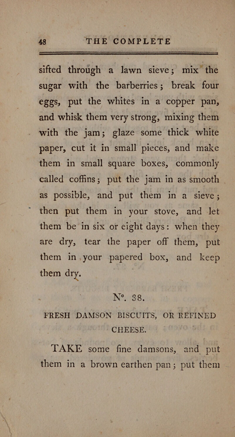 eee sifted through a lawn sieve; mix the sugar with the barberries; break four eggs, put the whites in a copper pan, and whisk them very strong, mixing them with the jam; glaze some thick white paper, cut it in small pieces, and make them in small square boxes, commonly called coffins; put the jam in as smooth | as possible, and put them in a sieve; then put them in your stove, and let them be ‘in six or eight days: when they are dry, tear the paper off them, put them in.your papered box, and keep them dry. N&amp; 88. FRESH DAMSON BISCUITS, OR REFINED CHEESE. . TAKE some fine damsons, and put them in a brown earthen pan; put them