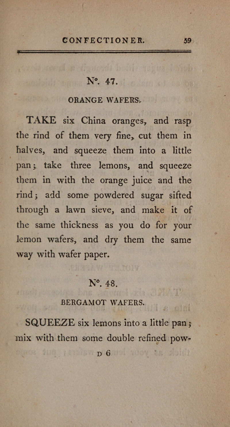 a aa N°. 47. ORANGE WAFERS. TAKE six China oranges, and rasp the rind of them very fine, cut them in halves, and squeeze them into a little pan 3 take three lemons, and squeeze them in with the orange juice and the rind; add some powdered sugar sifted through a lawn sieve, and make it of the same thickness as you do for your lemon wafers, and dry them the same way with wafer paper. N°. 48, BERGAMOT WAFERS. SQUEEZE six lemons into a little pan; mix with them some double refined pow- D 6