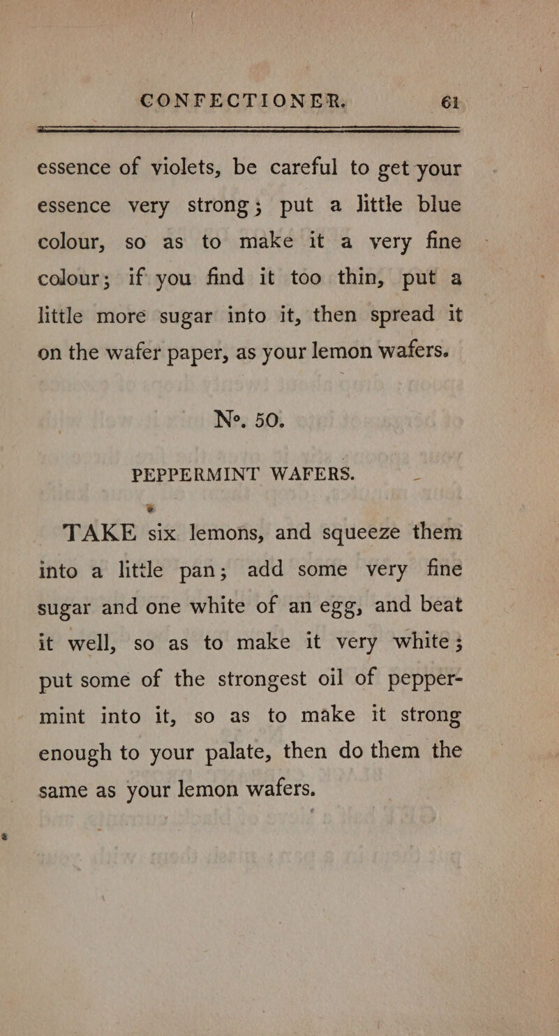 essence of violets, be careful to get your essence very strong; put a little blue colour, so as to make it a very fine colour; if you find it too thin, put a little more sugar into it, then spread it on the wafer paper, as your lemon wafers. Nes 50% PEPPERMINT WAFERS. é 2 TAKE six lemons, and squeeze them into a little pan; add some very fine sugar and one white of an egg, and beat it well, so as to make it very white ; put some of the strongest oil of pepper- mint into it, so as to make it strong enough to your palate, then do them the same as your lemon wafers.