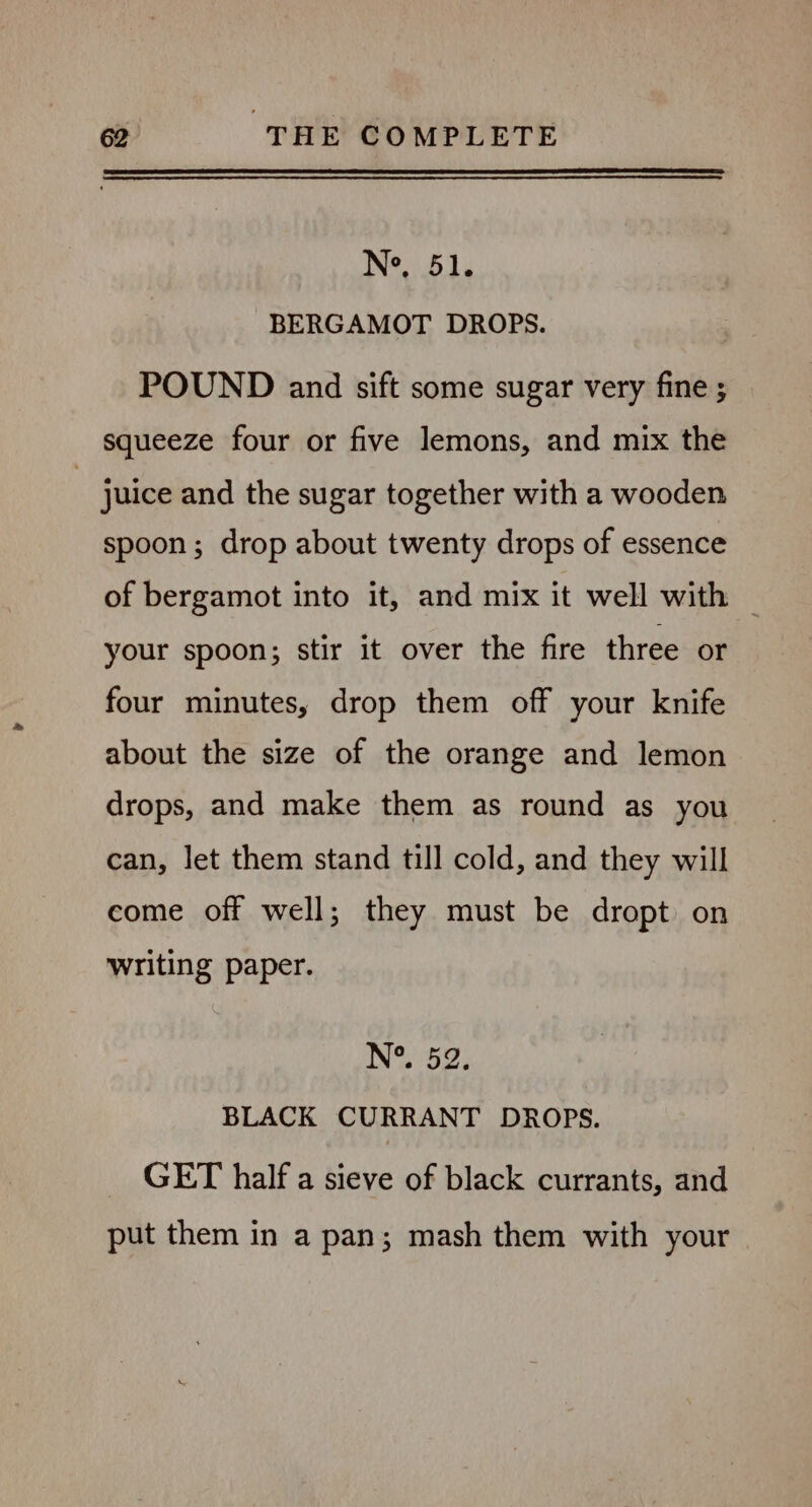 Ne, 51. BERGAMOT DROPS. POUND and sift some sugar very fine ; squeeze four or five lemons, and mix the juice and the sugar together with a wooden spoon; drop about twenty drops of essence of bergamot into it, and mix it well with — your spoon; stir it over the fire three or four minutes, drop them off your knife about the size of the orange and lemon drops, and make them as round as you can, let them stand till cold, and they will come off well; they must be dropt on writing paper. N°. 52. BLACK CURRANT DROPS. GET half a sieve of black currants, and put them in a pan; mash them with your