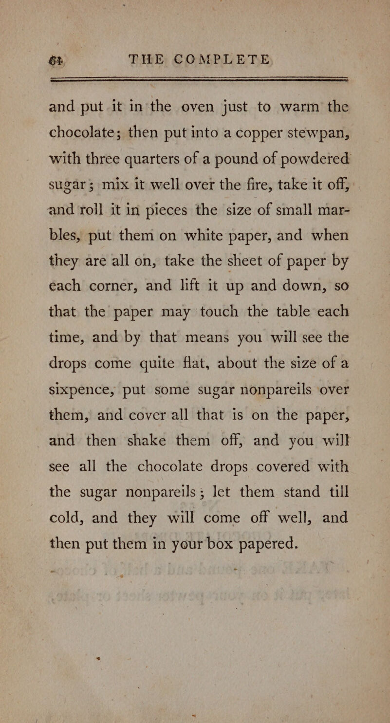 and put it inthe oven just to warm the chocolate; then put into a copper stewpan, with three quarters of a pound of powdered sugar; mix it well over the fire, take it off, and roll it in pieces the size of small mar- bles, put them on white paper, and when they are all on, take the sheet of paper by each corner, and lift it up and down, so that the paper may touch the table each time, and by that means you will see the drops come quite flat, about the size of a sixpence, put some sugar nonpareils over them, and cover all that is on the paper, and then shake them off, and you will see all the chocolate drops covered with the sugar nonpareils; let them stand till cold, and they will come off well, and then put them in your box papered.