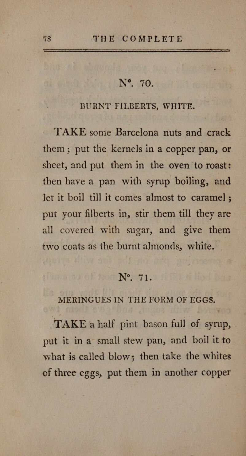 N°. 70. BURNT FILBERTS, WHITE. TAKE some Barcelona nuts and crack them; put the kernels in a copper pan, or sheet, and put them in the oven to roast: then have a pan with syrup boiling, and let it boil till it comes almost to caramel ; put your filberts in, stir them till they are all covered with sugar, and give them two coats as the burnt almonds, white. N° S271. MERINGUES IN THE FORM OF EGGS. TAKE a half pint bason full of syrup, put it ina small stew pan, and boil it to what is called blow; then take the whites of three eggs, put them in another copper