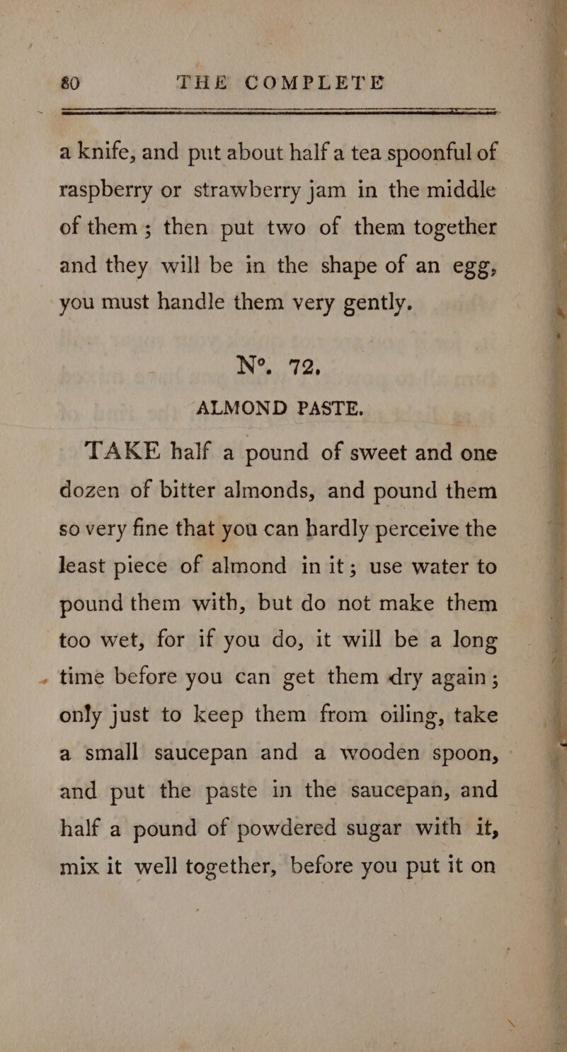 . a knife, and put about half a tea spoonful of raspberry or strawberry jam in the middle of them; then put two of them together and they will be in the shape of an egg, you must handle them very gently. N°. 72, ALMOND PASTE. TAKE half a pound of sweet and one dozen of bitter almonds, and pound them so very fine that you can hardly perceive the least piece of almond in it; use water to pound them with, but do not make them too wet, for if you do, it will be a long time before you can get them dry again; only just to keep them from oiling, take and put the paste in the saucepan, and half a pound of powdered sugar with it, mix it well together, before you put it on