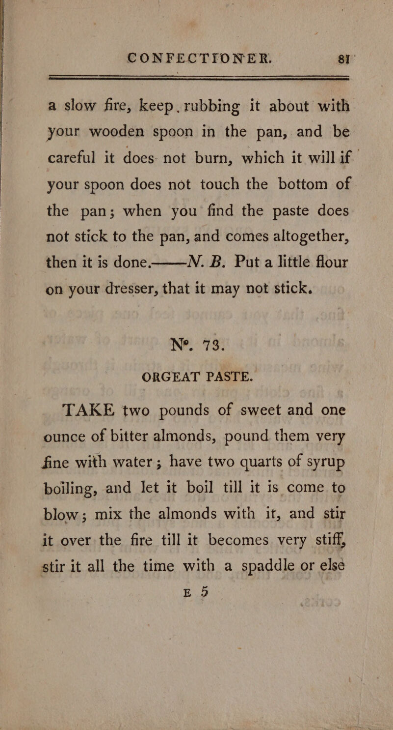 a slow fire, keep. rubbing it about with your wooden spoon in the pan, and be careful it does: not burn, which it will if your spoon does not touch the bottom of the pan; when you find the paste does not stick to the pan, and comes altogether, N. B. Put a little flour on your dresser, that it may not stick. then it is done. N*. i 3 e ORGEAT PASTE. TAKE two pounds of sweet and one ounce of bitter almonds, pound them very fine with water; have two quarts of syrup boiling, and let it boil till it 1s come to blow; mix the almonds with it, and stir it over the fire till it becomes very stiff, stir it all the time with a spaddle or else E 9