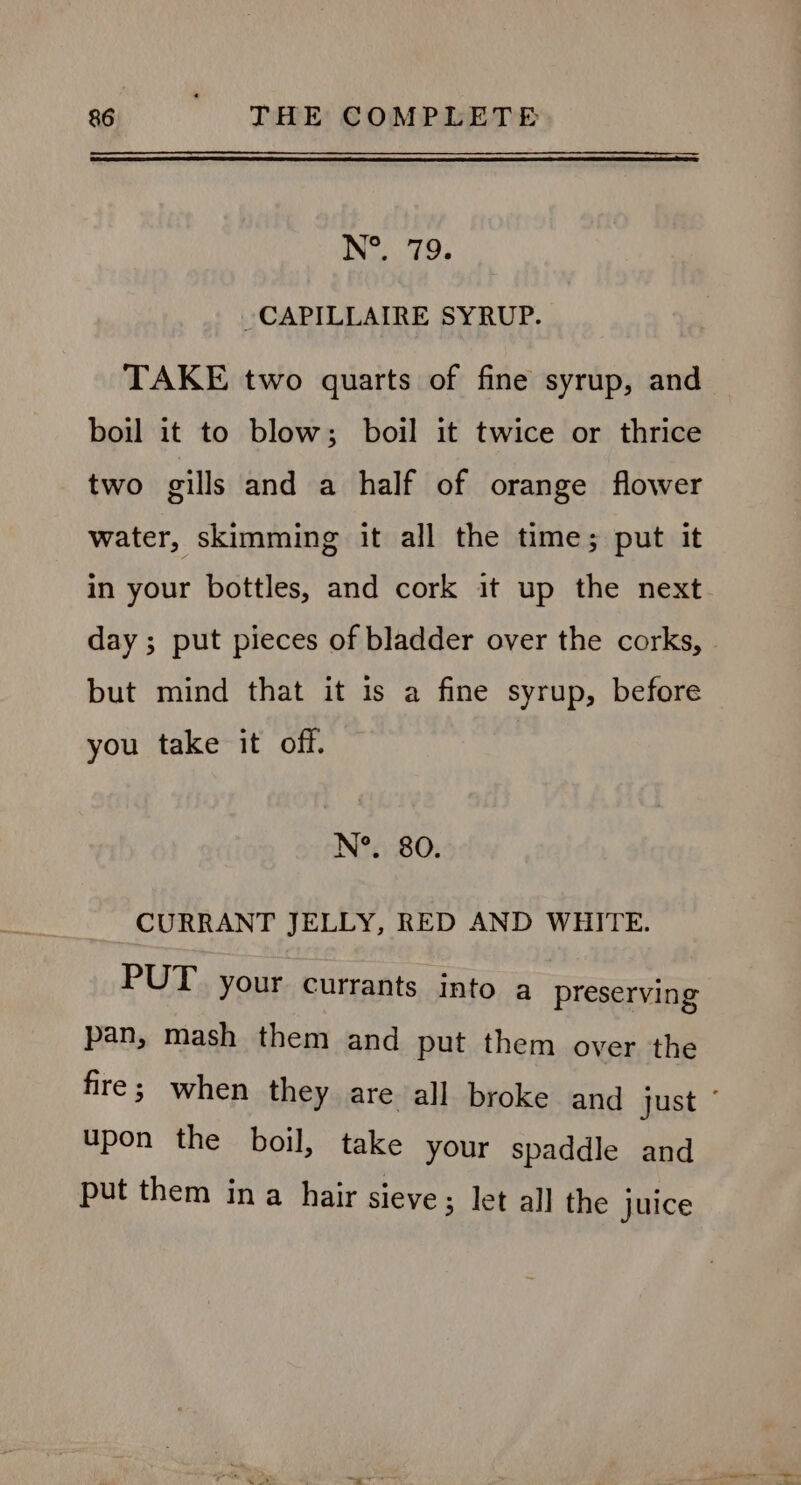 N°. 719. -CAPILLAIRE SYRUP. TAKE two quarts of fine syrup, and boil it to blow; boil it twice or thrice two gills and a half of orange flower water, skimming it all the time; put it in your bottles, and cork it up the next day ; put pieces of bladder over the corks, but mind that it is a fine syrup, before you take it off. N°. 80. CURRANT JELLY, RED AND WHITE. PUT your currants into a preserving pan, mash them and put them over the fire; when they are all broke and just ¢ upon the boil, take your spaddle and put them ina hair sieve; let all the juice