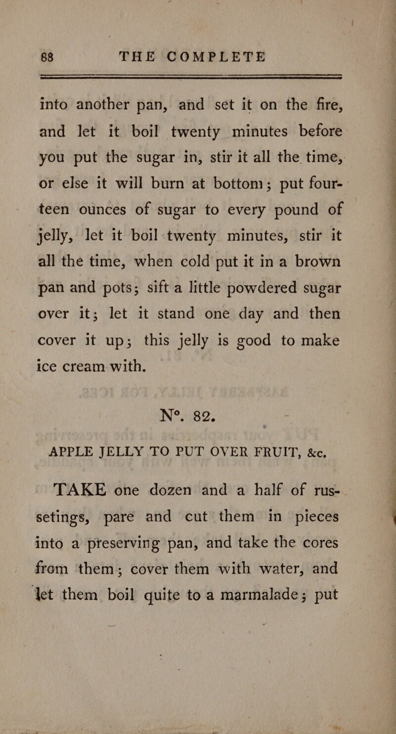 into another pan, and set it on the fire, and let it boil twenty minutes before you put the sugar in, stir it all the time, or else it will burn at bottom; put four- teen ounces of sugar to every pound of jelly, let it boil twenty minutes, stir it all the time, when cold put it ina brown pan and pots; sift a little powdered sugar over it; let it stand one day and then cover it up; this jelly is good to make ice cream with. N°. 82. APPLE JELLY TO PUT OVER FRUIT, &amp;c, TAKE one dozen and a half of rus-. setings, pare and cut them in pieces into a preserving pan, and take the cores from them; cover them with water, and ‘et them boil quite to a marmalade; put