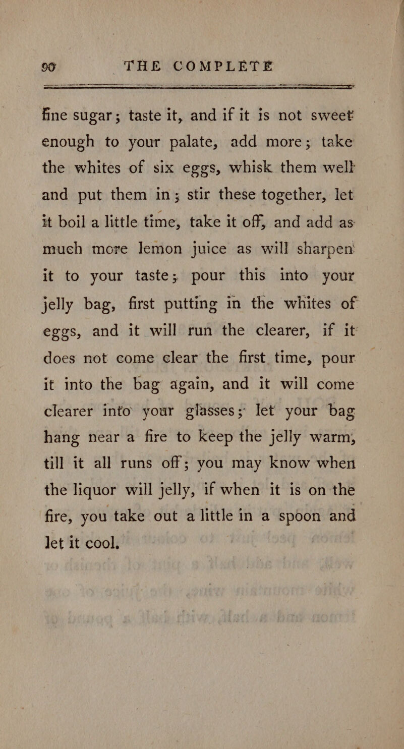 fine sugar; taste it, and if it is not sweet enough to your palate, add more; take the whites of six eggs, whisk them well and put them in; stir these together, let it boil a little time, take it off, and add as much more lemon juice as will sharpen it to your taste; pour this into your jelly bag, first putting in the whites of eggs, and it will run the clearer, if it does not come clear the first. time, pour it into the bag again, and it will come clearer into your glasses; let your bag hang near a fire to keep the jelly warm, till it all runs off; you may know when the liquor will jelly, if when it is on the fire, you take out a little in a spoon and let it cool.