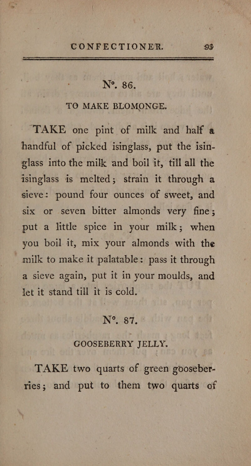 N°. 86. TO MAKE BLOMONGE. ‘TAKE one pint of milk and half a handful of picked isinglass, put the isin- glass into the milk and boil it, till all the isinglass is melted; strain it through a sieve: pound four ounces of sweet, and six or seven bitter almonds very fine; put a little spice in your milk; when you boil it, mix your almonds with the milk to make it palatable: pass it through a sieve again, put it in your moulds, and let it stand till it is cold. N°. 87. GOOSEBERRY JELLY. TAKE two quarts of green gooseber- ries; and put to them two quarts of