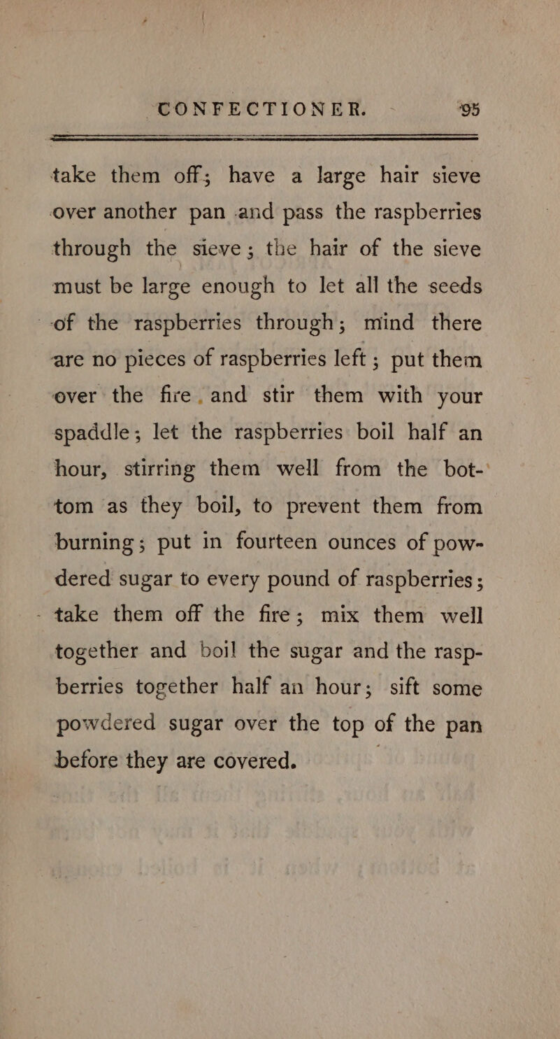 take them off; have a large hair sieve over another pan .and pass the raspberries through the sieve; the hair of the sieve must be large enough to let all the seeds of the raspberries through; mind there are no pieces of raspberries left ; put them ever the fire. and stir them with your spaddle; let the raspberries boil half an hour, stirring them well from the bot- tom as they boil, to prevent them from burning; put in fourteen ounces of pow- dered sugar to every pound of raspberries ; - take them off the fire; mix them well together and boil the sugar and the rasp- berries together half an hour; sift some powdered sugar over the top of the pan before they are covered. |
