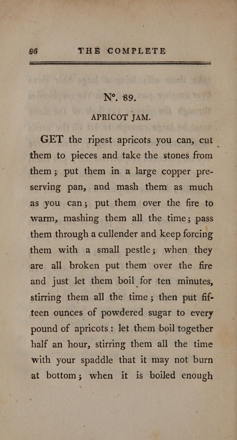 — N°. 89. APRICOT JAM. GET the ripest apricots you can, cut them to pieces and take the stones from them ; put them in a large copper pre- serving pan, and mash them as much as you can; put them over the fire to warm, mashing them all the time; pass them through a cullender and keep forcing them with a small pestle; when they are all broken put them over the fire and just let them boil for ten minutes, stirring them all the time; then put fif- teen ounces of powdered sugar to every pound of apricots: let them boil together half an hour, stirring them all the time with your spaddle that it may not burn at bottom; when it is boiled enough