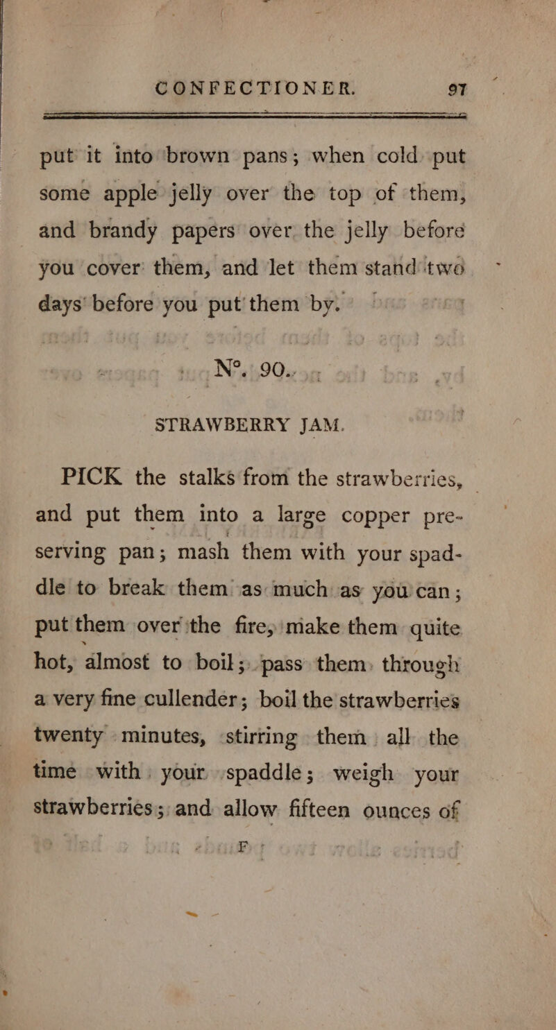 put it into brown pans; when cold put some apple jelly over the top of them, and brandy papers over the jelly before you cover them, and Jet them stand ‘two days’ before you put’ them by. N°. 90., STRAWBERRY JAM. PICK the stalks from the strawberries, © and put them into a large copper pre- serving pan; mash them with your spad- dle to break them as: much as you can; put them over ithe fire; make them quite hot, almost to boil; pass. them, through a very fine cullender; boil the strawberries twenty minutes, stirring them all the time with. your spaddle; weigh your strawberries; and allow fifteen ounces of EF *