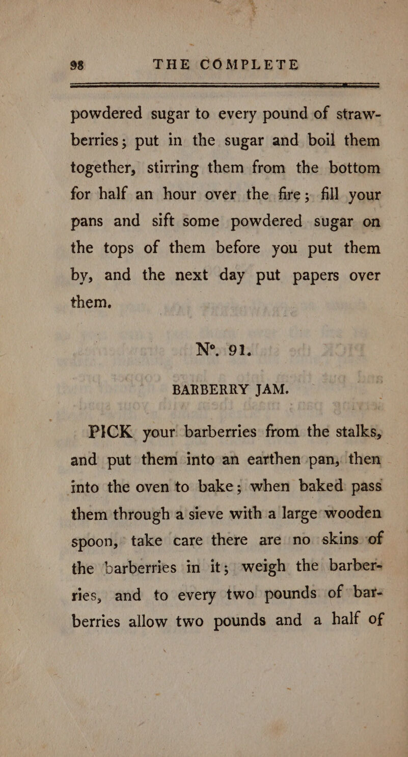 EE powdered sugar to every pound of straw- berries; put in the sugar and boil them together, stirring them from the bottom for half an hour over the fire; fill your pans and sift some powdered sugar on the tops of them before you put them by, and the next day put papers over them. N°. 91. BARBERRY JAM. PICK. your barberries from the stalks, and put them into an earthen pan, then — into the oven to bake; when baked pass them through a sieve with a large wooden spoon, take care there are no skins of the barberries in it; weigh the barber- ries, and to every two pounds. of bar- berries allow two pounds and a half of