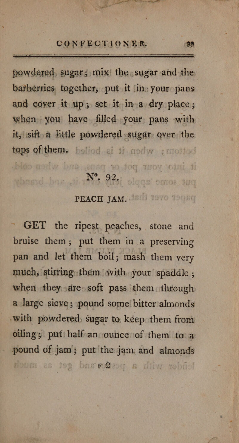 powdered, sugar; mix! the sugar and the barberries together, put it in: your pans and coyer it up; set it ina dry place; when) you have filled. your, pans with | its isift,a little powdered - pied over, the tops of them. N°. 92... PEACH JAM. ~ GET the ripest, peaches, stone and bruise them ; put them in a preserving pan and let them boil; mash them very much, stitringthem with, your spaddle , when they..dre soft pass ‘them. through a large sieve; pound some bitter almonds -with powdered, sugar to. kéep them from oiling’; put) half an ounce of them toa pound of jam; put the jam: and almonds Y Pe