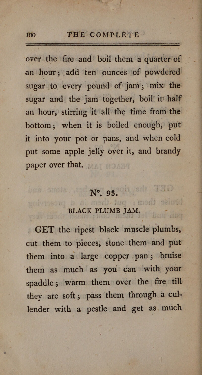 over the fire and’ boil them a quarter of an hour; add ten ounces of powdered sugar to every pound of jam; mix’ the sugar and the jam together, boil! it’ half an hour, stirring it all the time from the bottom; when it is boiled enough, put it into your pot or pans, and when cold put some apple jelly over it, and brandy paper over that. ) N®. 93. BLACK PLUMB JAM. GET the ripest black muscle plumbs, cut them to pieces, stone them and put them into a large copper pan; bruise them as much as you can with your spaddle; warm them over the fire till they are soft; pass them through a cul- lender with a pestle and get as. much
